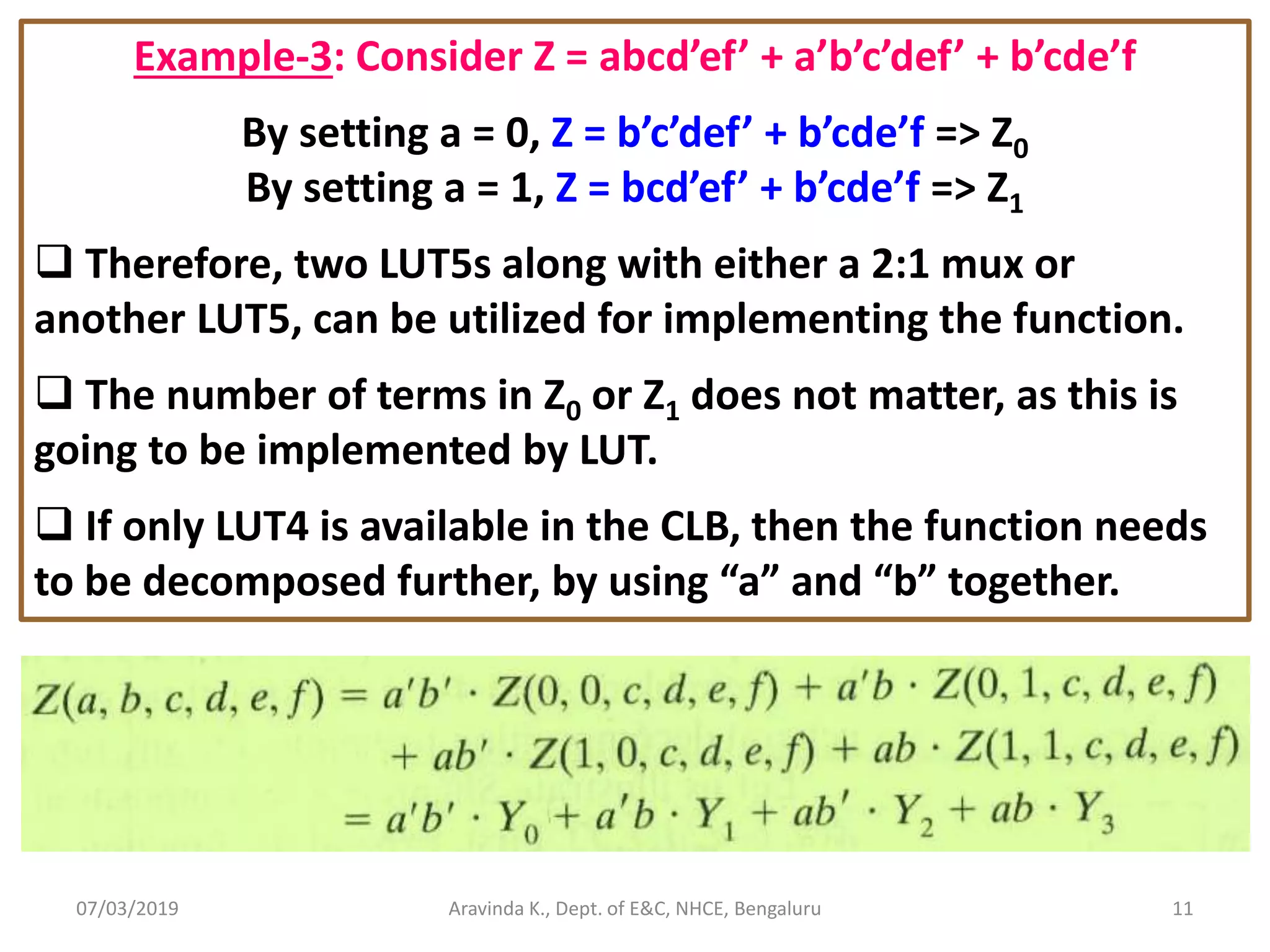 07/03/2019 Aravinda K., Dept. of E&C, NHCE, Bengaluru 11 Example-3: Consider Z = abcd’ef’ + a’b’c’def’ + b’cde’f By setting a = 0, Z = b’c’def’ + b’cde’f => Z0 By setting a = 1, Z = bcd’ef’ + b’cde’f => Z1  Therefore, two LUT5s along with either a 2:1 mux or another LUT5, can be utilized for implementing the function.  The number of terms in Z0 or Z1 does not matter, as this is going to be implemented by LUT.  If only LUT4 is available in the CLB, then the function needs to be decomposed further, by using “a” and “b” together. 