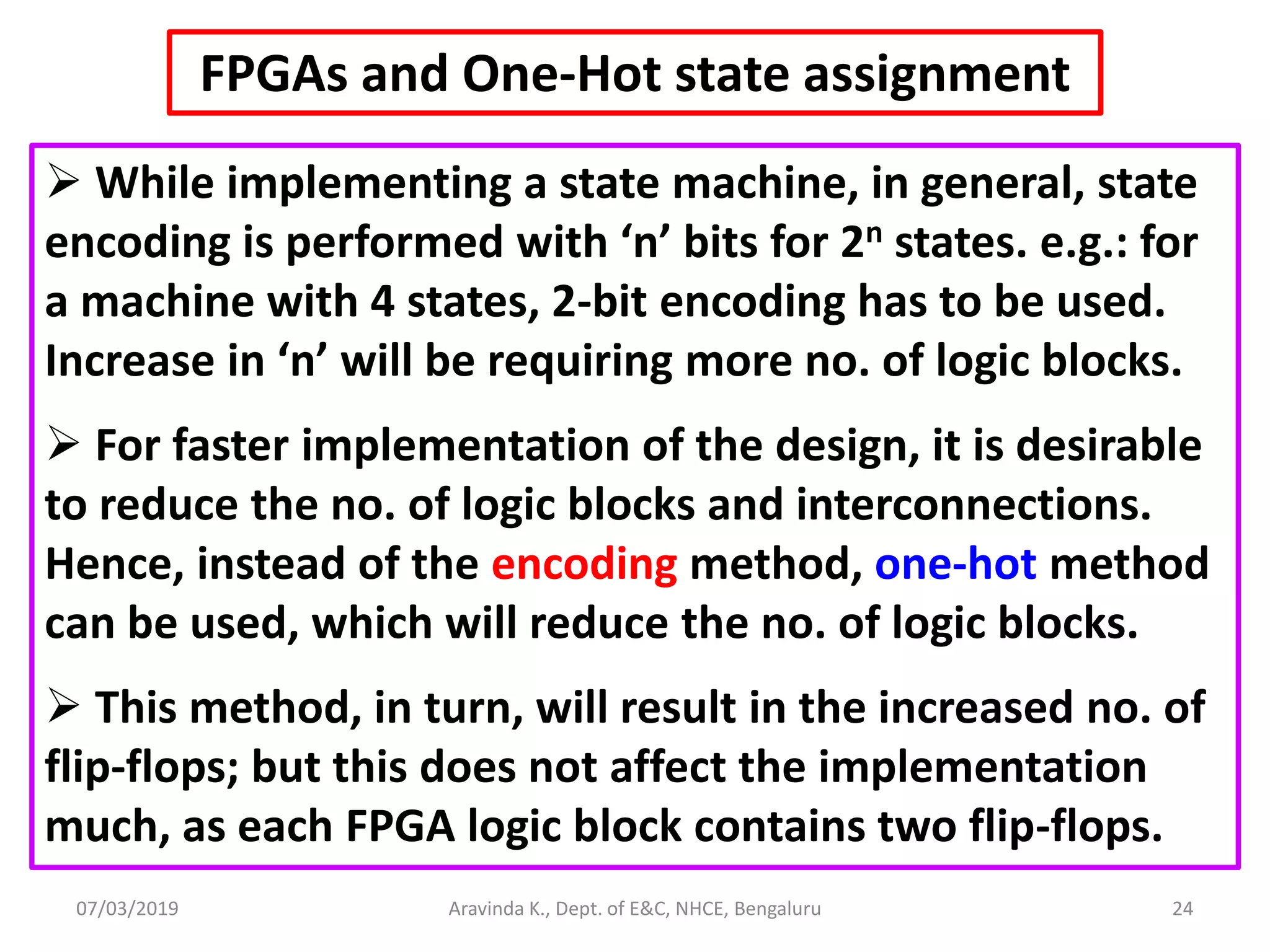 07/03/2019 Aravinda K., Dept. of E&C, NHCE, Bengaluru 24 FPGAs and One-Hot state assignment  While implementing a state machine, in general, state encoding is performed with ‘n’ bits for 2n states. e.g.: for a machine with 4 states, 2-bit encoding has to be used. Increase in ‘n’ will be requiring more no. of logic blocks.  For faster implementation of the design, it is desirable to reduce the no. of logic blocks and interconnections. Hence, instead of the encoding method, one-hot method can be used, which will reduce the no. of logic blocks.  This method, in turn, will result in the increased no. of flip-flops; but this does not affect the implementation much, as each FPGA logic block contains two flip-flops. 