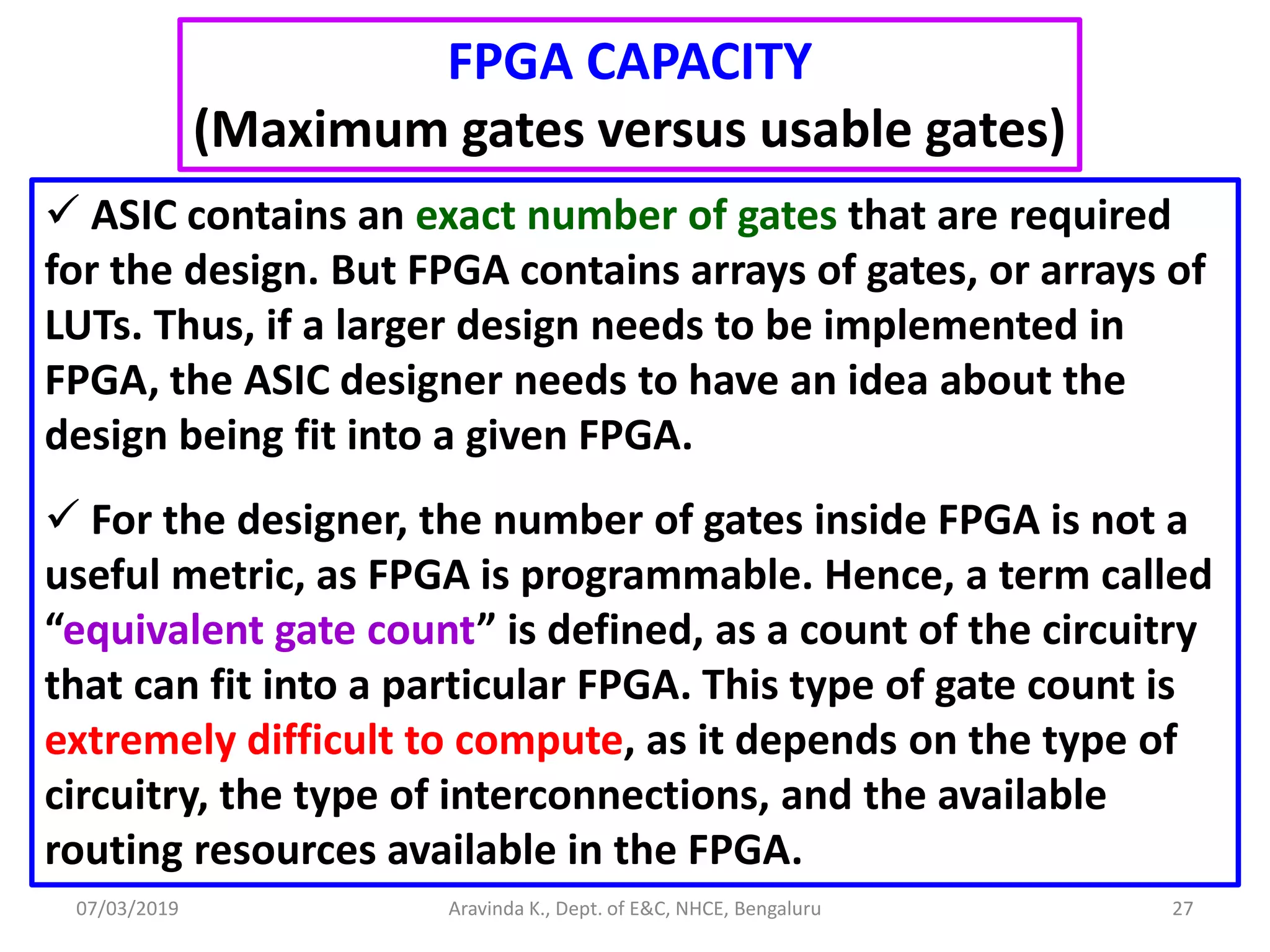 07/03/2019 Aravinda K., Dept. of E&C, NHCE, Bengaluru 27  ASIC contains an exact number of gates that are required for the design. But FPGA contains arrays of gates, or arrays of LUTs. Thus, if a larger design needs to be implemented in FPGA, the ASIC designer needs to have an idea about the design being fit into a given FPGA.  For the designer, the number of gates inside FPGA is not a useful metric, as FPGA is programmable. Hence, a term called “equivalent gate count” is defined, as a count of the circuitry that can fit into a particular FPGA. This type of gate count is extremely difficult to compute, as it depends on the type of circuitry, the type of interconnections, and the available routing resources available in the FPGA. FPGA CAPACITY (Maximum gates versus usable gates) 