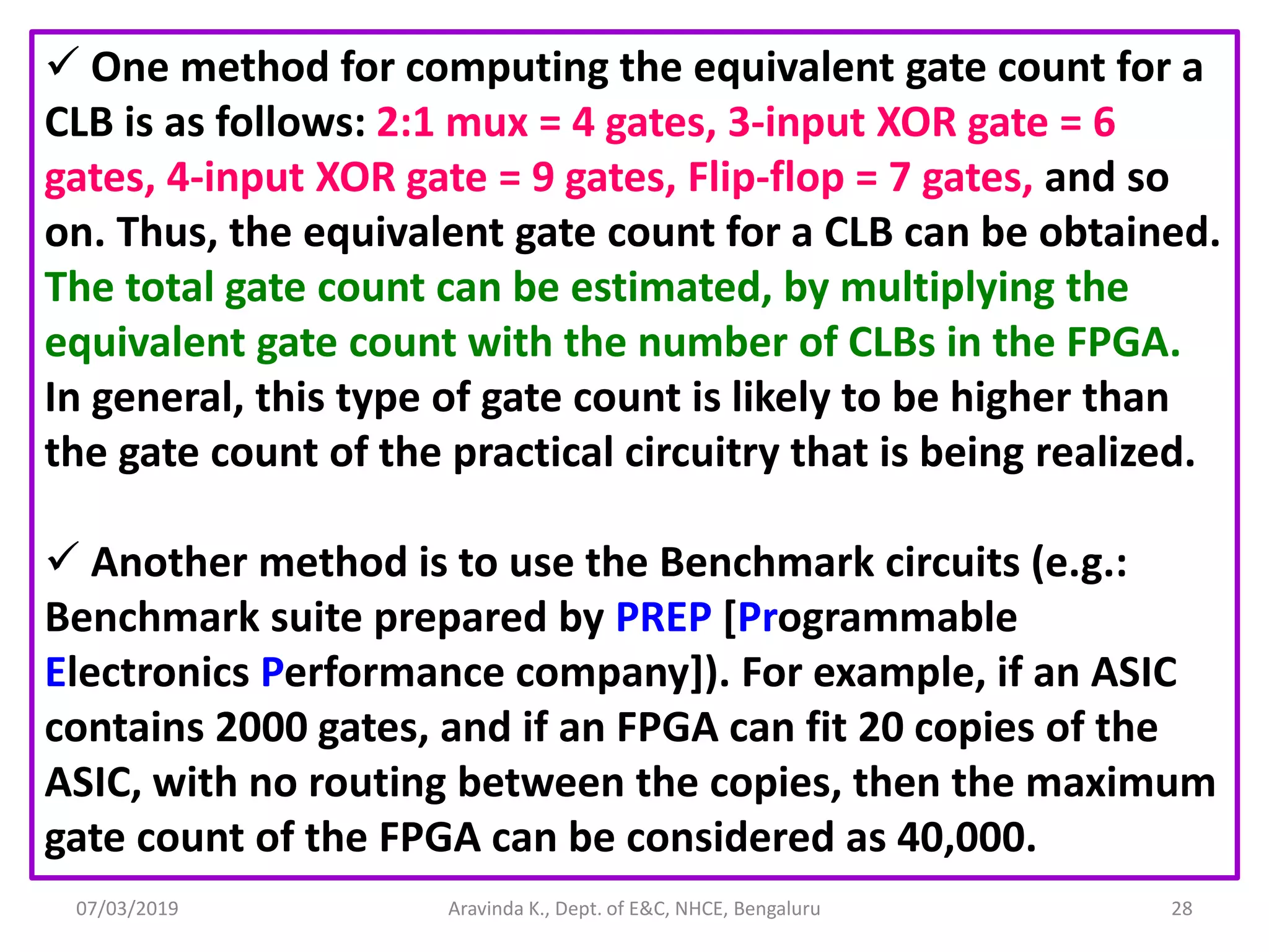 07/03/2019 Aravinda K., Dept. of E&C, NHCE, Bengaluru 28  One method for computing the equivalent gate count for a CLB is as follows: 2:1 mux = 4 gates, 3-input XOR gate = 6 gates, 4-input XOR gate = 9 gates, Flip-flop = 7 gates, and so on. Thus, the equivalent gate count for a CLB can be obtained. The total gate count can be estimated, by multiplying the equivalent gate count with the number of CLBs in the FPGA. In general, this type of gate count is likely to be higher than the gate count of the practical circuitry that is being realized.  Another method is to use the Benchmark circuits (e.g.: Benchmark suite prepared by PREP [Programmable Electronics Performance company]). For example, if an ASIC contains 2000 gates, and if an FPGA can fit 20 copies of the ASIC, with no routing between the copies, then the maximum gate count of the FPGA can be considered as 40,000. 