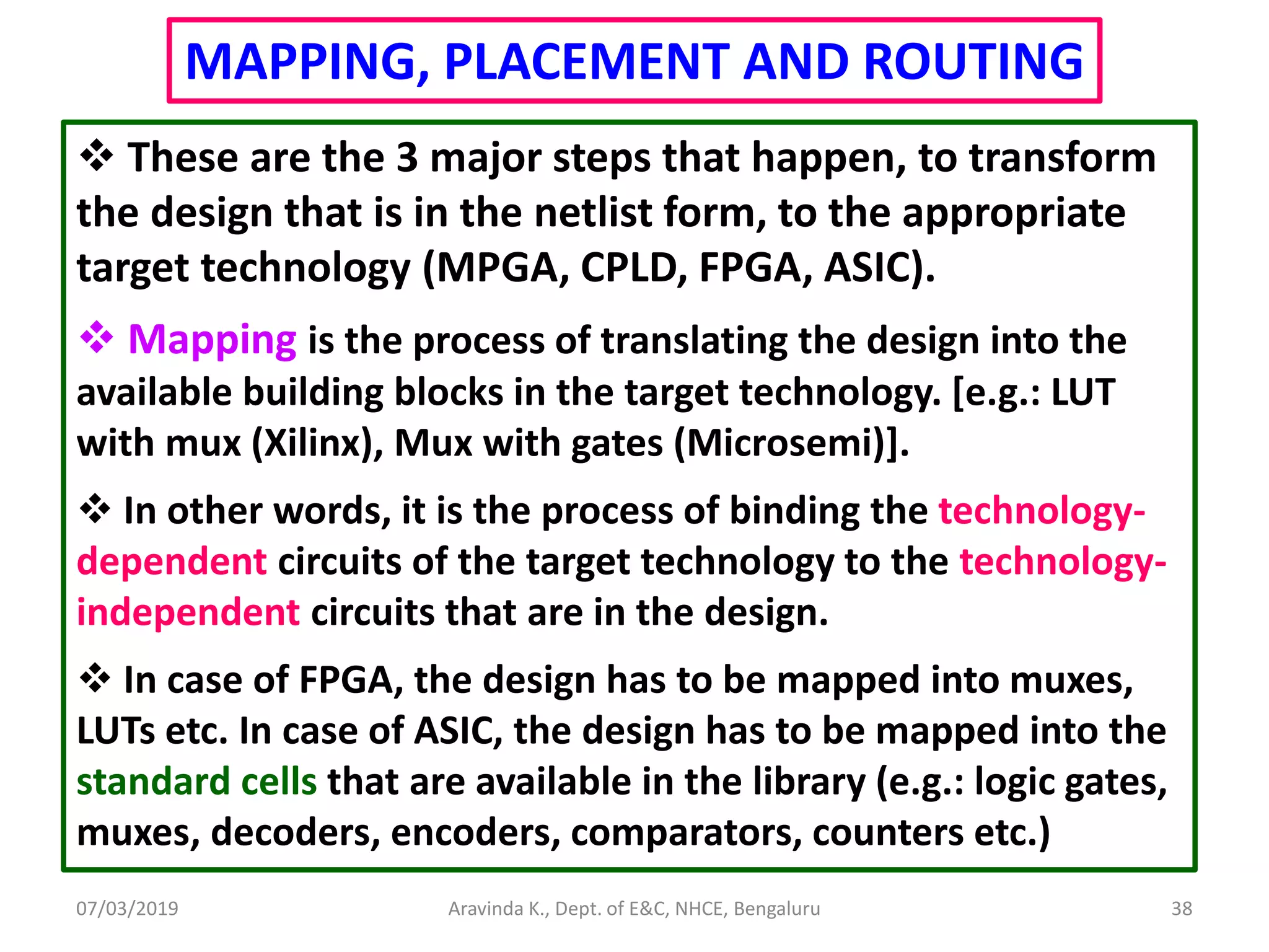07/03/2019 Aravinda K., Dept. of E&C, NHCE, Bengaluru 38 MAPPING, PLACEMENT AND ROUTING  These are the 3 major steps that happen, to transform the design that is in the netlist form, to the appropriate target technology (MPGA, CPLD, FPGA, ASIC).  Mapping is the process of translating the design into the available building blocks in the target technology. [e.g.: LUT with mux (Xilinx), Mux with gates (Microsemi)].  In other words, it is the process of binding the technology- dependent circuits of the target technology to the technology- independent circuits that are in the design.  In case of FPGA, the design has to be mapped into muxes, LUTs etc. In case of ASIC, the design has to be mapped into the standard cells that are available in the library (e.g.: logic gates, muxes, decoders, encoders, comparators, counters etc.) 