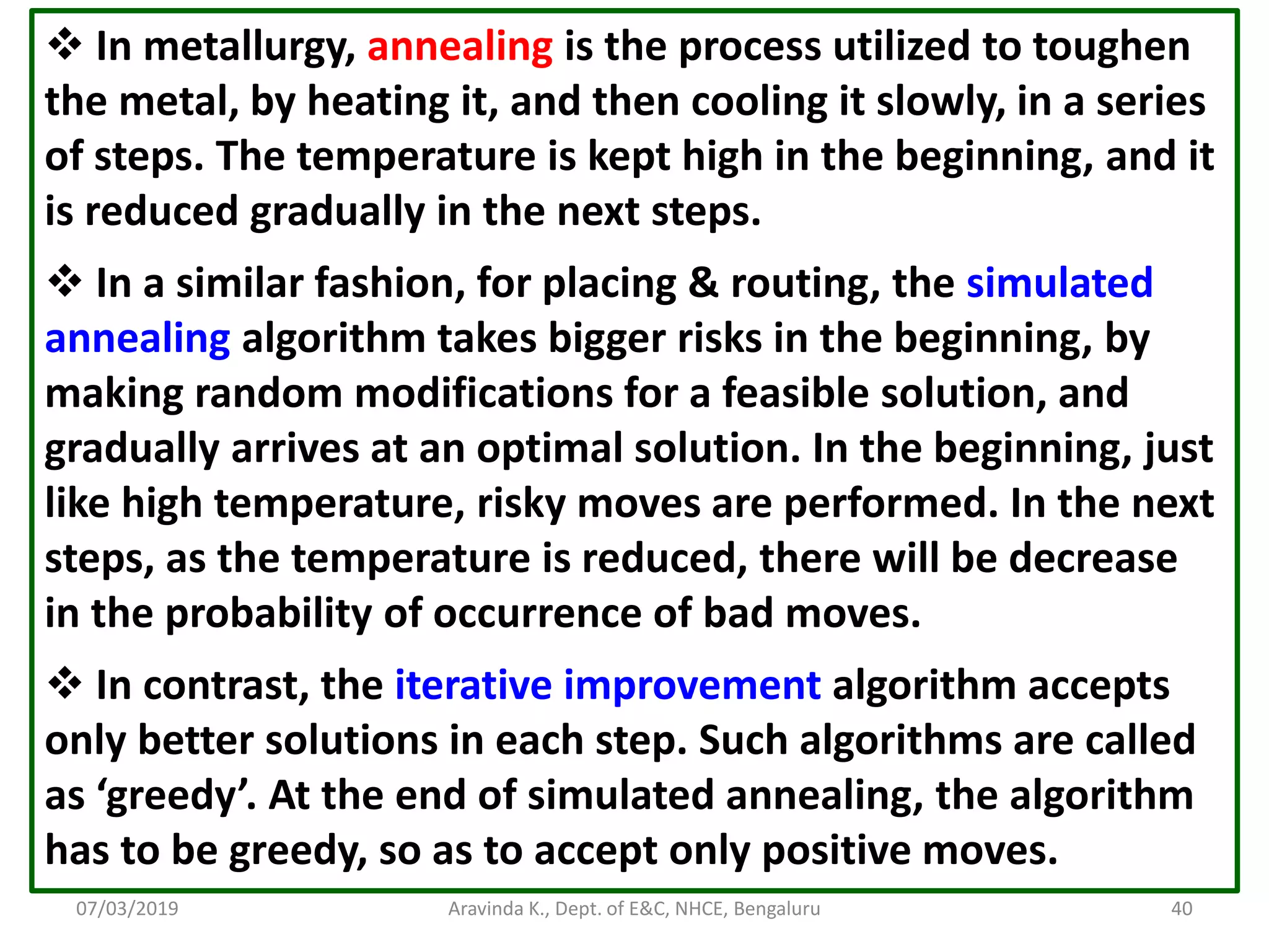 07/03/2019 Aravinda K., Dept. of E&C, NHCE, Bengaluru 40  In metallurgy, annealing is the process utilized to toughen the metal, by heating it, and then cooling it slowly, in a series of steps. The temperature is kept high in the beginning, and it is reduced gradually in the next steps.  In a similar fashion, for placing & routing, the simulated annealing algorithm takes bigger risks in the beginning, by making random modifications for a feasible solution, and gradually arrives at an optimal solution. In the beginning, just like high temperature, risky moves are performed. In the next steps, as the temperature is reduced, there will be decrease in the probability of occurrence of bad moves.  In contrast, the iterative improvement algorithm accepts only better solutions in each step. Such algorithms are called as ‘greedy’. At the end of simulated annealing, the algorithm has to be greedy, so as to accept only positive moves. 