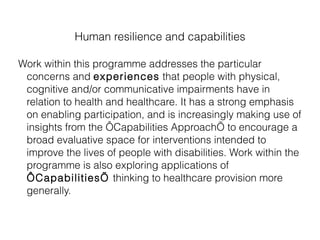 Human resilience and capabilities Work within this programme addresses the particular concerns and  experiences  that people with physical, cognitive and/or communicative impairments have in relation to health and healthcare. It has a strong emphasis on enabling participation, and is increasingly making use of insights from the ‘Capabilities Approach’ to encourage a broad evaluative space for interventions intended to improve the lives of people with disabilities. Work within the programme is also exploring applications of  ‘Capabilities’  thinking to healthcare provision more generally. 