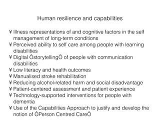 Human resilience and capabilities Illness representations of and cognitive factors in the self management of long-term conditions Perceived ability to self care among people with learning disabilities Digital ‘storytelling’ of people with communication disabilities Low literacy and health outcomes Manualised stroke rehabilitation Reducing alcohol-related harm and social disadvantage Patient-centered assessment and patient experience Technology-supported interventions for people with dementia Use of the Capabilities Approach to justify and develop the notion of ‘Person Centred Care’ 