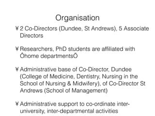Organisation 2 Co-Directors (Dundee, St Andrews), 5 Associate Directors Researchers, PhD students are affiliated with ‘home departments’  Administrative base of Co-Director, Dundee (College of Medicine, Dentistry, Nursing in the School of Nursing & Midwifery), of Co-Director St Andrews (School of Management) Administrative support to co-ordinate inter-university, inter-departmental activities 