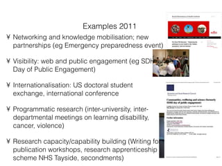 Examples 2011 Networking and knowledge mobilisation; new partnerships (eg Emergency preparedness event) Visibility: web and public engagement (eg SDHI Day of Public Engagement) Internationalisation: US doctoral student exchange, international conference  Programmatic research (inter-university, inter-departmental meetings on learning disabillity, cancer, violence) Research capacity/capability building (Writing for publication workshops, research apprenticeship scheme NHS Tayside, secondments) 