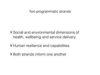 Two programmatic strands Social and environmental dimensions of health, wellbeing and service delivery Human resilience and capabilities Both strands inform one another 