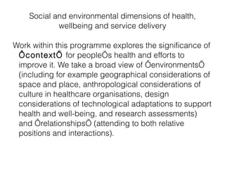 Social and environmental dimensions of health, wellbeing and service delivery Work within this programme explores the significance of  ‘context’  for people’s health and efforts to improve it. We take a broad view of ‘environments’ (including for example geographical considerations of space and place, anthropological considerations of culture in healthcare organisations, design considerations of technological adaptations to support health and well-being, and research assessments) and ‘relationships’ (attending to both relative positions and interactions). 