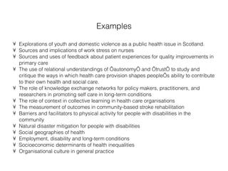 Examples Explorations of youth and domestic violence as a public health issue in Scotland. Sources and implications of work stress on nurses Sources and uses of feedback about patient experiences for quality improvements in primary care The use of relational understandings of ‘autonomy’ and ‘trust’ to study and critique the ways in which health care provision shapes people’s ability to contribute to their own health and social care. The role of knowledge exchange networks for policy makers, practitioners, and researchers in promoting self care in long-term conditions The role of context in collective learning in health care organisations The measurement of outcomes in community-based stroke rehabilitation Barriers and facilitators to physical activity for people with disabilities in the community Natural disaster mitigation for people with disabilities Social geographies of health Employment, disability and long-term conditions Socioeconomic determinants of health inequalities Organisational culture in general practice 