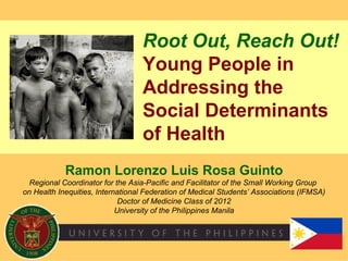 Root Out, Reach Out!
                                  Young People in
                                  Addressing the
                                  Social Determinants
                                  of Health
            Ramon Lorenzo Luis Rosa Guinto
  Regional Coordinator for the Asia-Pacific and Facilitator of the Small Working Group
on Health Inequities, International Federation of Medical Students’ Associations (IFMSA)
                             Doctor of Medicine Class of 2012
                            University of the Philippines Manila
 