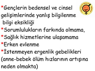 * Gençlerin bedensel ve cinsel gelişimlerinde yanlış bilgilenme,   bilgi eksikliği * Sorumlulukların farkında olmama, * Sağlık hizmetlerine ulaşamama * Erken evlenme * İstenmeyen ergenlik gebelikleri (anne-bebek ölüm hızlarının artışına  neden olmakta)    