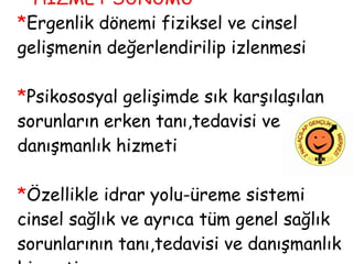   HİZMET SUNUMU  * Ergenlik dönemi fiziksel ve cinsel  gelişmenin değerlendirilip izlenmesi * Psikososyal gelişimde sık karşılaşılan sorunların erken tanı,tedavisi ve danışmanlık hizmeti * Özellikle idrar yolu-üreme sistemi cinsel sağlık ve ayrıca tüm genel sağlık sorunlarının tanı,tedavisi ve danışmanlık hizmeti 