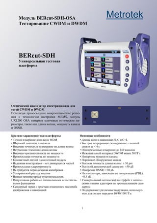 1
Модуль BERcut-SDH-OSA
Тестирование CWDM и DWDM
BERcut-SDH
Универсальная тестовая
платформа
Оптический анализатор спектра/канала для
сетей CWDM и DWDM
Используя превосходные микрооптические реше-
ния и технологию настройки MEMS, модуль
UX1200 OSA измеряет ключевые оптические па-
раметры, такие как длина волны, мощность канала
и OSNR.
Краткие характеристики платформы
• Точное измерение длин волн WDM
• Широкий диапазон длин волн
• Высокие точность и разрешение по длине волны
• Встроенная эталонная длина волны
• Высокая чувствительность по мощности
• Превосходная точность по мощности
• Компактный легкий однослотовый модуль
• Надежная конструкция – нет движущихся частей
• Превосходная ударопрочность
• Не требуется периодическая калибровка
• Ультранизкий расход энергии
• Низкая температурная чувствительность
• Интуитивная работа со специальными испытатель-
ными функциями
• Сенсорный экран с простым изменением масштаба
изображения и навигацией
Основные особенности
• Длины волн в диапазонах S, C и C+L
• Быстрое непрерывное сканирование – полный
спектр за < 4 с
• Одновременные измерения до 160 каналов
• Межканальный интервал DWDM менее 50 ГГц
• Измерение мощности канала
• Пороговое обнаружение канала
• Высокая точность длины волны: ± 50 pm
• Высокий динамический диапазон: >50 дБ
• Измерение OSNR: >30 дБ
• Низкие потери, зависящие от поляризации (PDL):
<0.3 дБ
• Универсальный оптический интерфейс с оптиче-
скими типами адаптеров по промышленным стан-
дартам
• Поддерживает различные модуляции, используе-
мые для систем передачи 10/40/100 ГГц
Metrotek
 