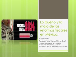 Lo bueno y lo 
malo de las 
reformas fiscales 
en México. 
Integrantes: 
Cervera Montalvo María José 
Díaz González Jhonatan 
Farfán Cetina Alejandra Isabel 
 