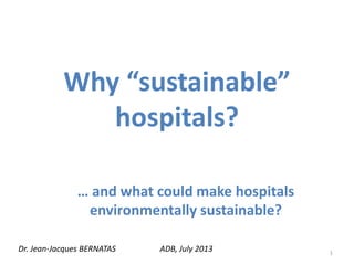 Why “sustainable”
hospitals?
… and what could make hospitals
environmentally sustainable?
Dr. Jean-Jacques BERNATAS ADB, July 2013 1
 