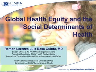Global Health Equity and the
     Social Determinants of
                      Health

Ramon Lorenzo Luis Rosa Guinto, MD
       Liaison Officer to the World Health Organization and
       Founding Coordinator, Global Health Equity Initiative
International Federation of Medical Students‟ Associations (IFMSA)

         Youth Commissioner, Lancet-University of Oslo
         Commission on Global Governance for Health
 