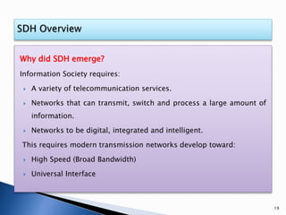 Why did SDH emerge?
Information Society requires:
 A variety of telecommunication services.
 Networks that can transmit, switch and process a large amount of
information.
 Networks to be digital, integrated and intelligent.
This requires modern transmission networks develop toward:
 High Speed (Broad Bandwidth)
 Universal Interface
19
 