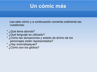 Lee este cómic y a continuación comenta oralmente las cuestiones: *  ¿ Qué tema aborda? *  ¿ Qué lenguaje es utilizado? *  ¿ Cómo las sensaciones y estado de ánimo de los personajes están representados? *  ¿ Hay onomatopeyas? *  ¿ Cómo son los globos? Un cómic  más 