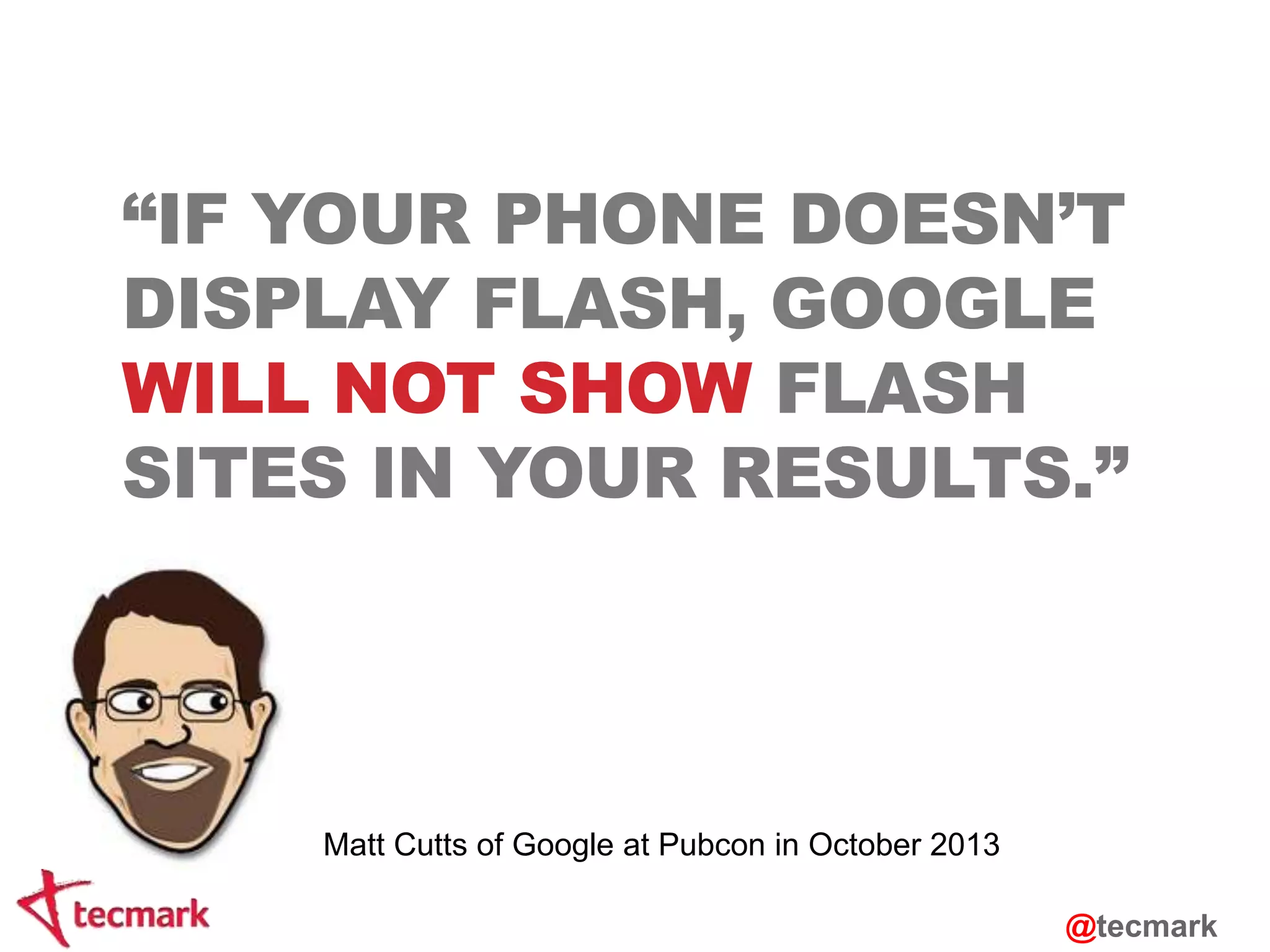 “IF YOUR PHONE DOESN’T 
DISPLAY FLASH, GOOGLE 
WILL NOT SHOW FLASH 
SITES IN YOUR RESULTS.” 
Matt Cutts of Google at Pubcon in October 2013 
@tecmark 
 