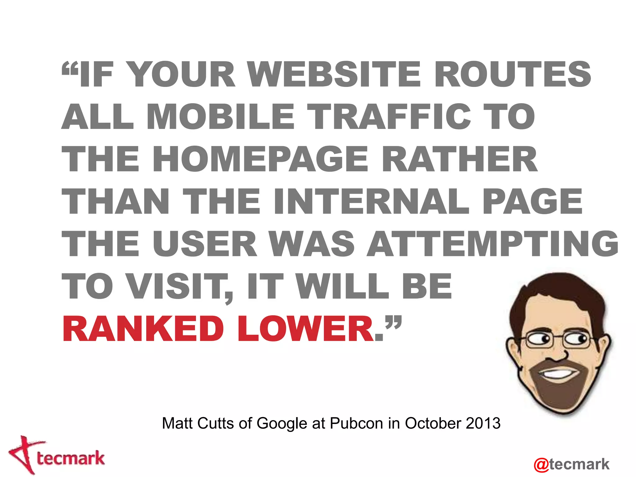 “IF YOUR WEBSITE ROUTES 
ALL MOBILE TRAFFIC TO 
THE HOMEPAGE RATHER 
THAN THE INTERNAL PAGE 
THE USER WAS ATTEMPTING 
TO VISIT, IT WILL BE 
RANKED LOWER.” 
@tecmark 
Matt Cutts of Google at Pubcon in October 2013 
 