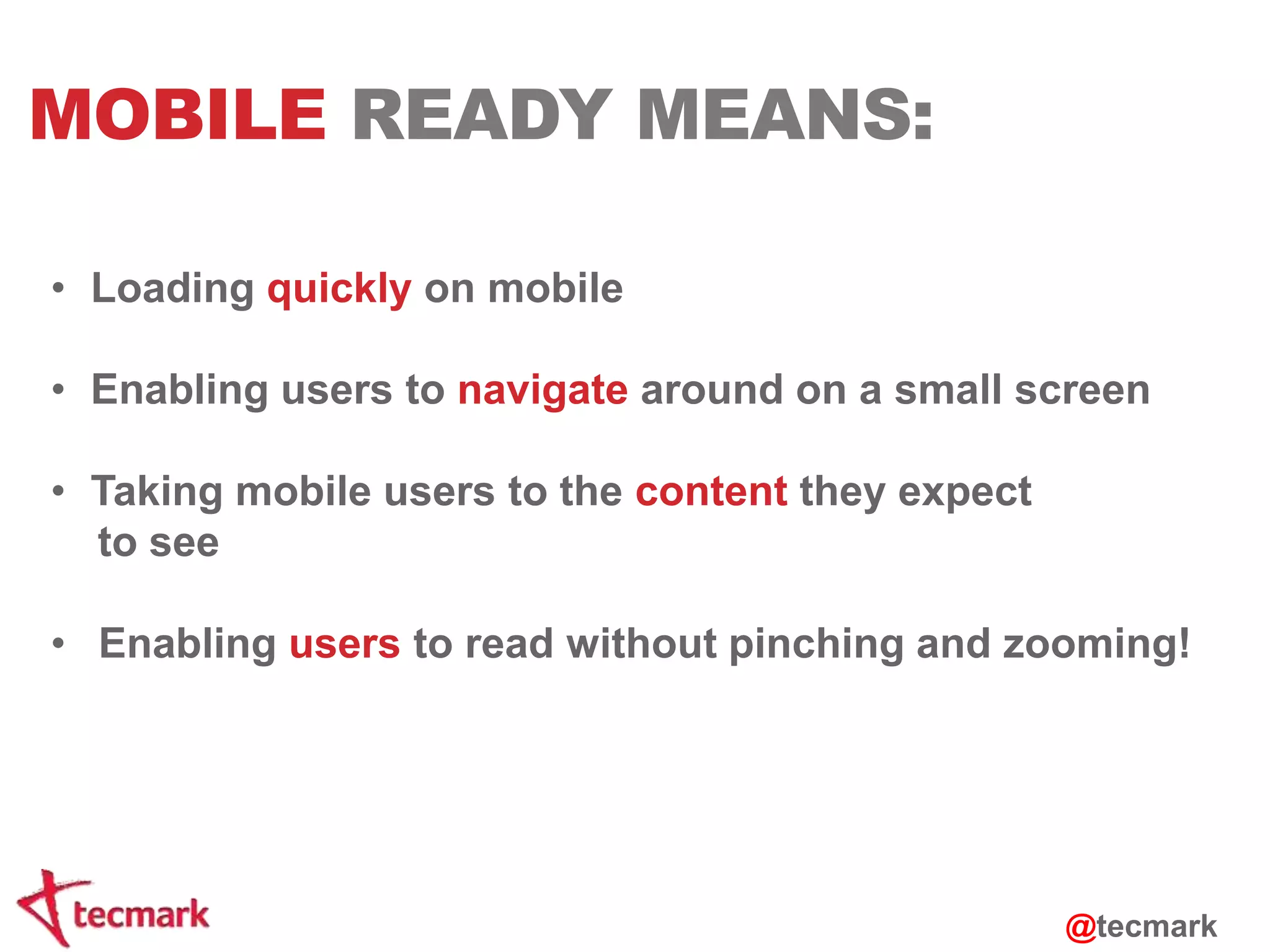 MOBILE READY MEANS: 
• Loading quickly on mobile 
• Enabling users to navigate around on a small screen 
• Taking mobile users to the content they expect 
to see 
• Enabling users to read without pinching and zooming! 
@tecmark 
 