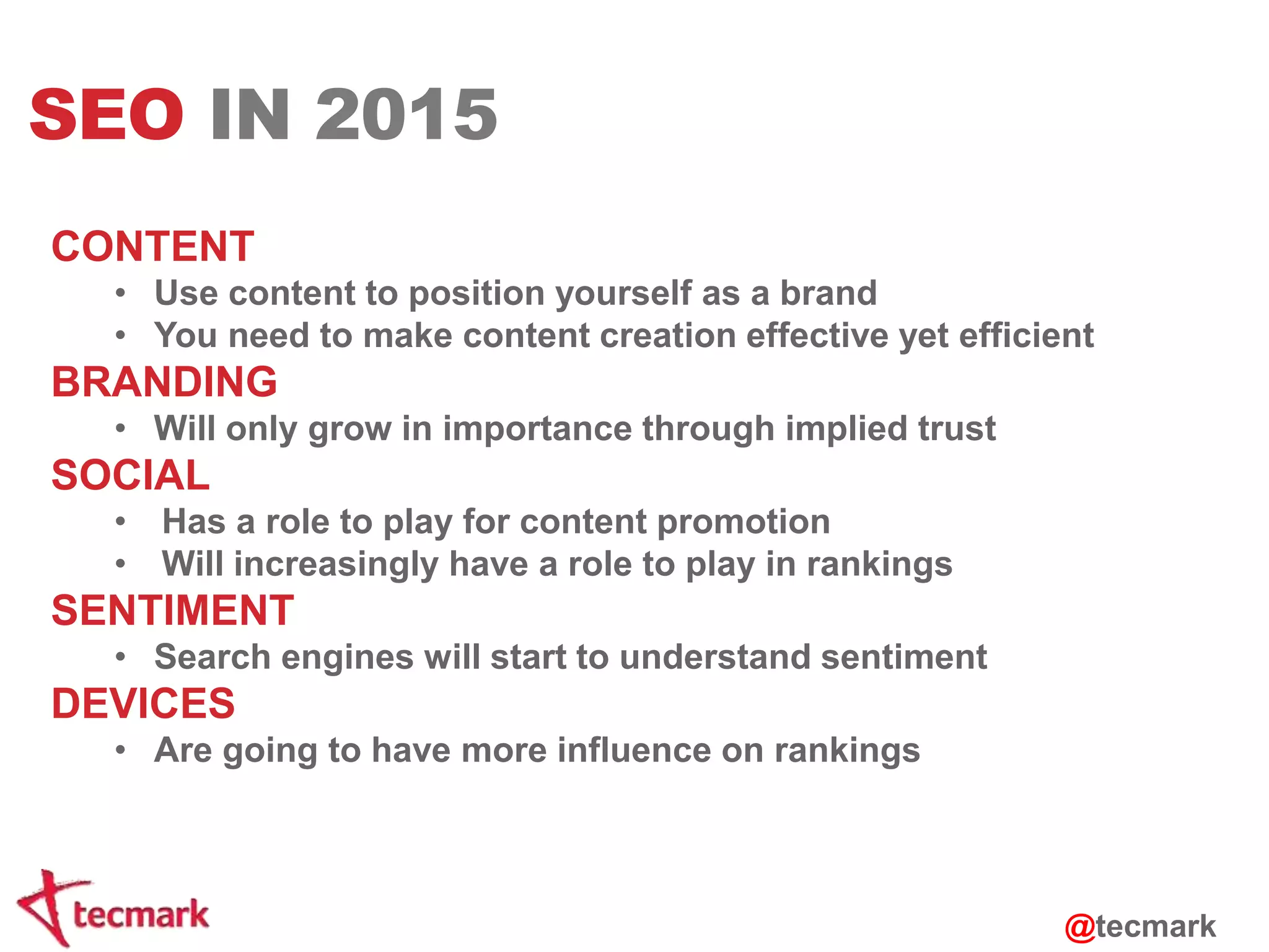 SEO IN 2015 
CONTENT 
• Use content to position yourself as a brand 
• You need to make content creation effective yet efficient 
BRANDING 
• Will only grow in importance through implied trust 
SOCIAL 
• Has a role to play for content promotion 
• Will increasingly have a role to play in rankings 
SENTIMENT 
• Search engines will start to understand sentiment 
DEVICES 
• Are going to have more influence on rankings 
@tecmark 
 