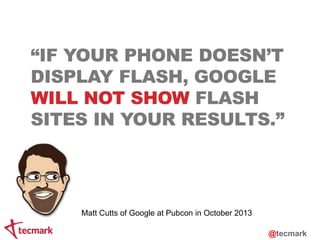 “IF YOUR PHONE DOESN’T 
DISPLAY FLASH, GOOGLE 
WILL NOT SHOW FLASH 
SITES IN YOUR RESULTS.” 
Matt Cutts of Google at Pubcon in October 2013 
@tecmark 
 