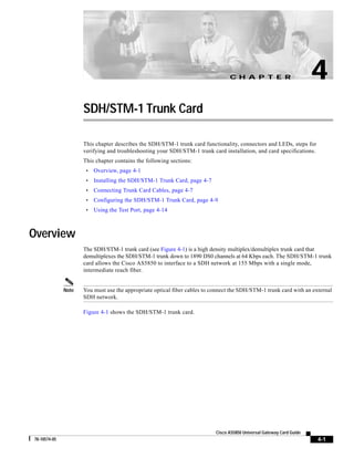 C H A P T E R

4

SDH/STM-1 Trunk Card
This chapter describes the SDH/STM-1 trunk card functionality, connectors and LEDs, steps for
verifying and troubleshooting your SDH/STM-1 trunk card installation, and card specifications.
This chapter contains the following sections:
•

Overview, page 4-1

•

Installing the SDH/STM-1 Trunk Card, page 4-7

•

Connecting Trunk Card Cables, page 4-7

•

Configuring the SDH/STM-1 Trunk Card, page 4-9

•

Using the Test Port, page 4-14

Overview
The SDH/STM-1 trunk card (see Figure 4-1) is a high density multiplex/demultiplex trunk card that
demultiplexes the SDH/STM-1 trunk down to 1890 DS0 channels at 64 Kbps each. The SDH/STM-1 trunk
card allows the Cisco AS5850 to interface to a SDH network at 155 Mbps with a single mode,
intermediate reach fiber.

Note

You must use the appropriate optical fiber cables to connect the SDH/STM-1 trunk card with an external
SDH network.
Figure 4-1 shows the SDH/STM-1 trunk card.

Cisco AS5850 Universal Gateway Card Guide
78-10574-05

4-1

 