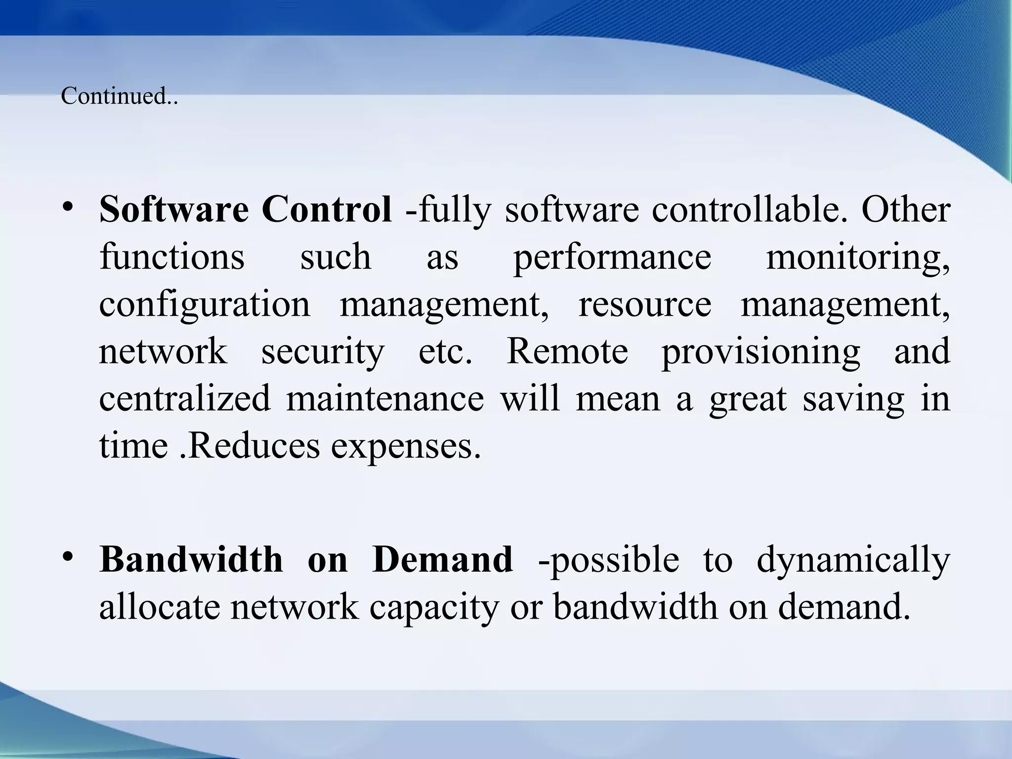 Continued..



• Software Control -fully software controllable. Other
  functions such as performance monitoring,
  configuration management, resource management,
  network security etc. Remote provisioning and
  centralized maintenance will mean a great saving in
  time .Reduces expenses.

• Bandwidth on Demand -possible to dynamically
  allocate network capacity or bandwidth on demand.
 