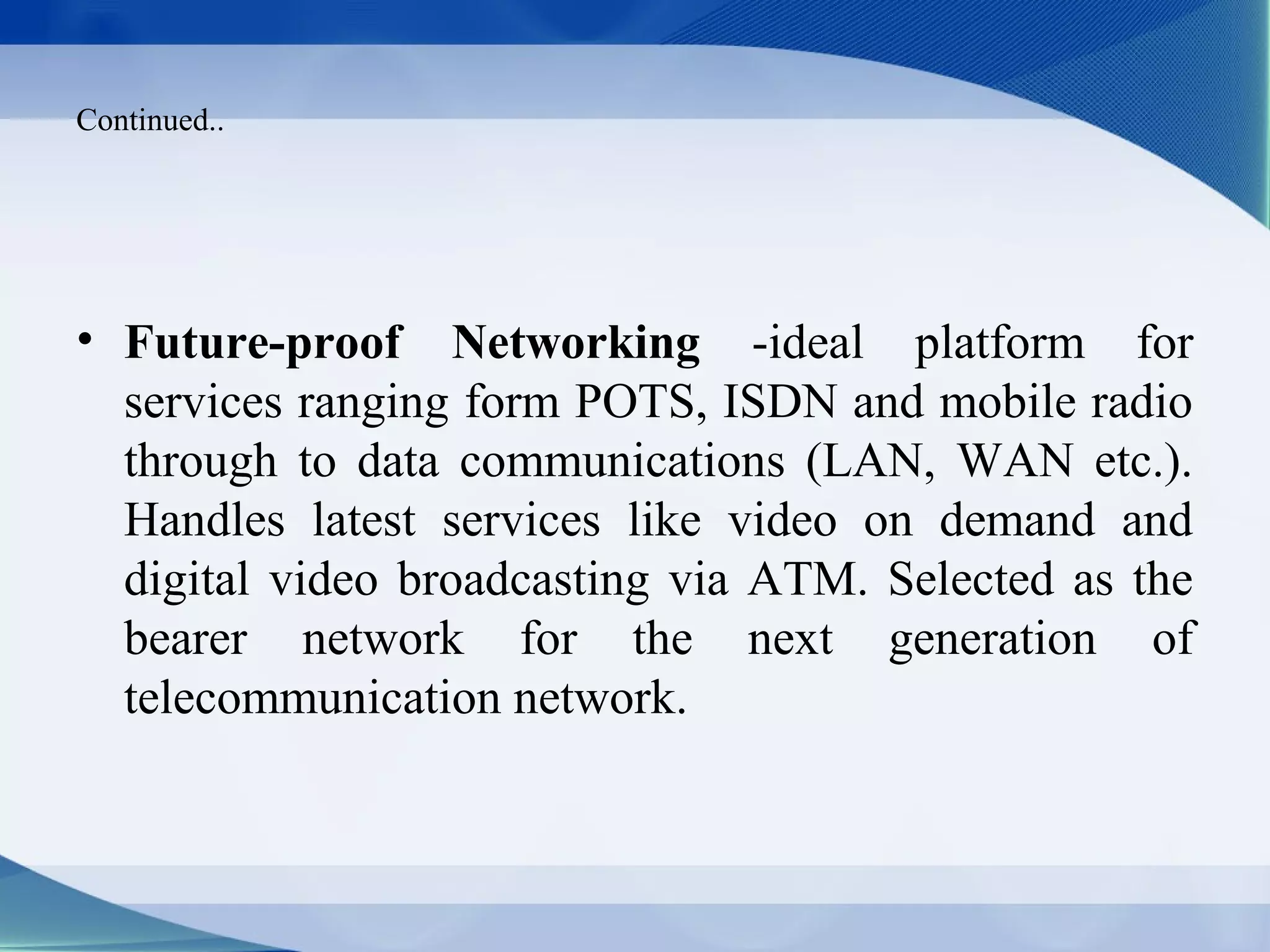 Continued..




• Future-proof Networking -ideal platform for
  services ranging form POTS, ISDN and mobile radio
  through to data communications (LAN, WAN etc.).
  Handles latest services like video on demand and
  digital video broadcasting via ATM. Selected as the
  bearer network for the next generation of
  telecommunication network.
 
