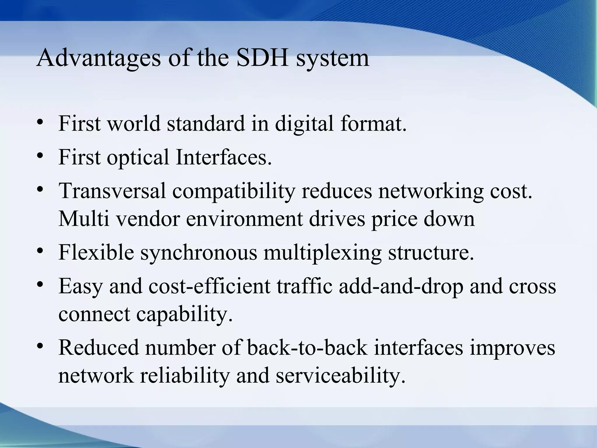Advantages of the SDH system

• First world standard in digital format.
• First optical Interfaces.
• Transversal compatibility reduces networking cost.
  Multi vendor environment drives price down
• Flexible synchronous multiplexing structure.
• Easy and cost-efficient traffic add-and-drop and cross
  connect capability.
• Reduced number of back-to-back interfaces improves
  network reliability and serviceability.
 