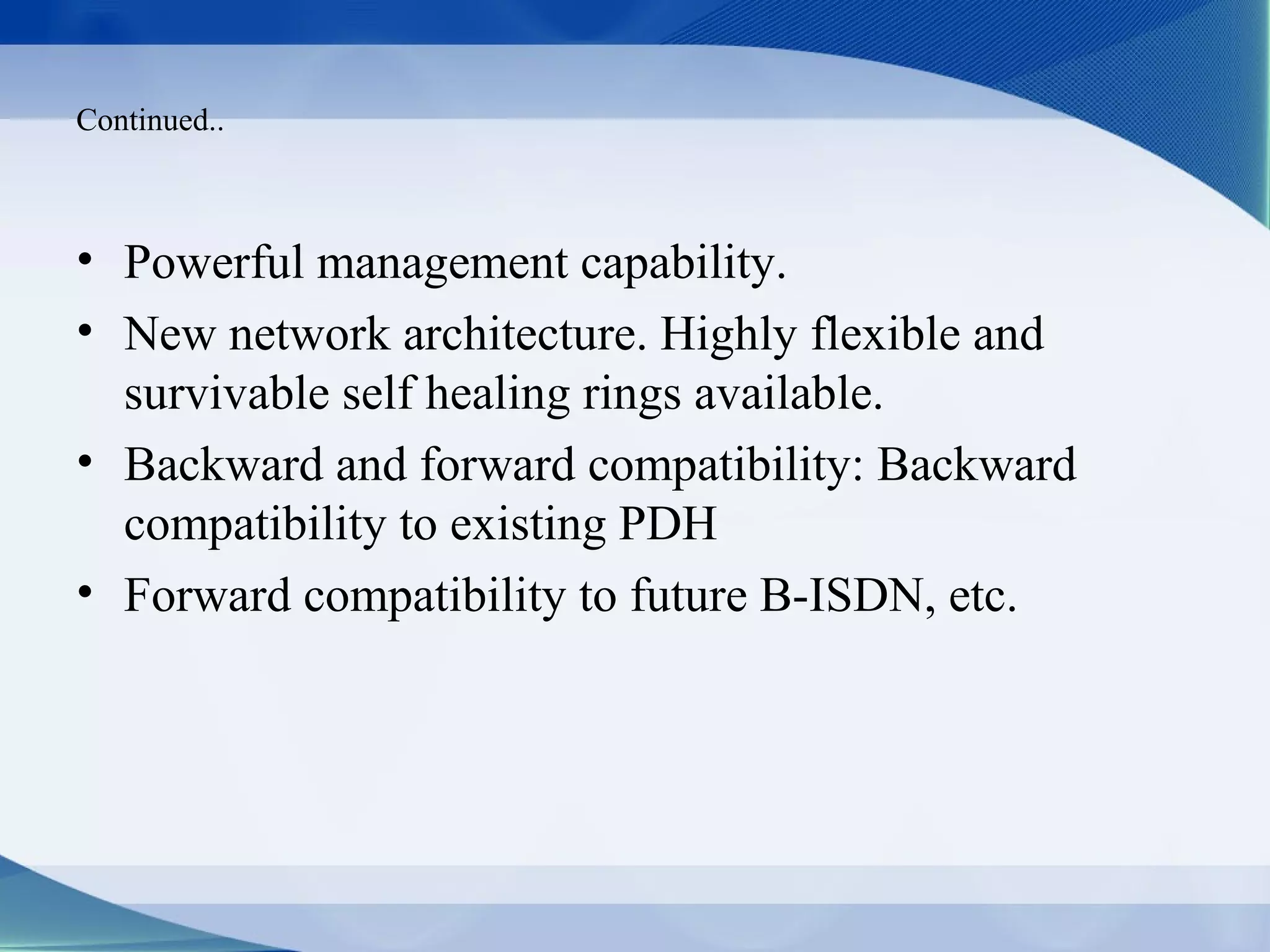 Continued..



• Powerful management capability.
• New network architecture. Highly flexible and
  survivable self healing rings available.
• Backward and forward compatibility: Backward
  compatibility to existing PDH
• Forward compatibility to future B-ISDN, etc.
 