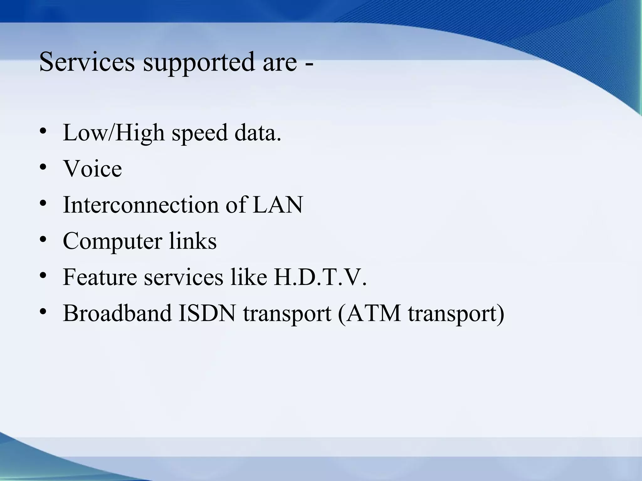 Services supported are -

•   Low/High speed data.
•   Voice
•   Interconnection of LAN
•   Computer links
•   Feature services like H.D.T.V.
•   Broadband ISDN transport (ATM transport)
 