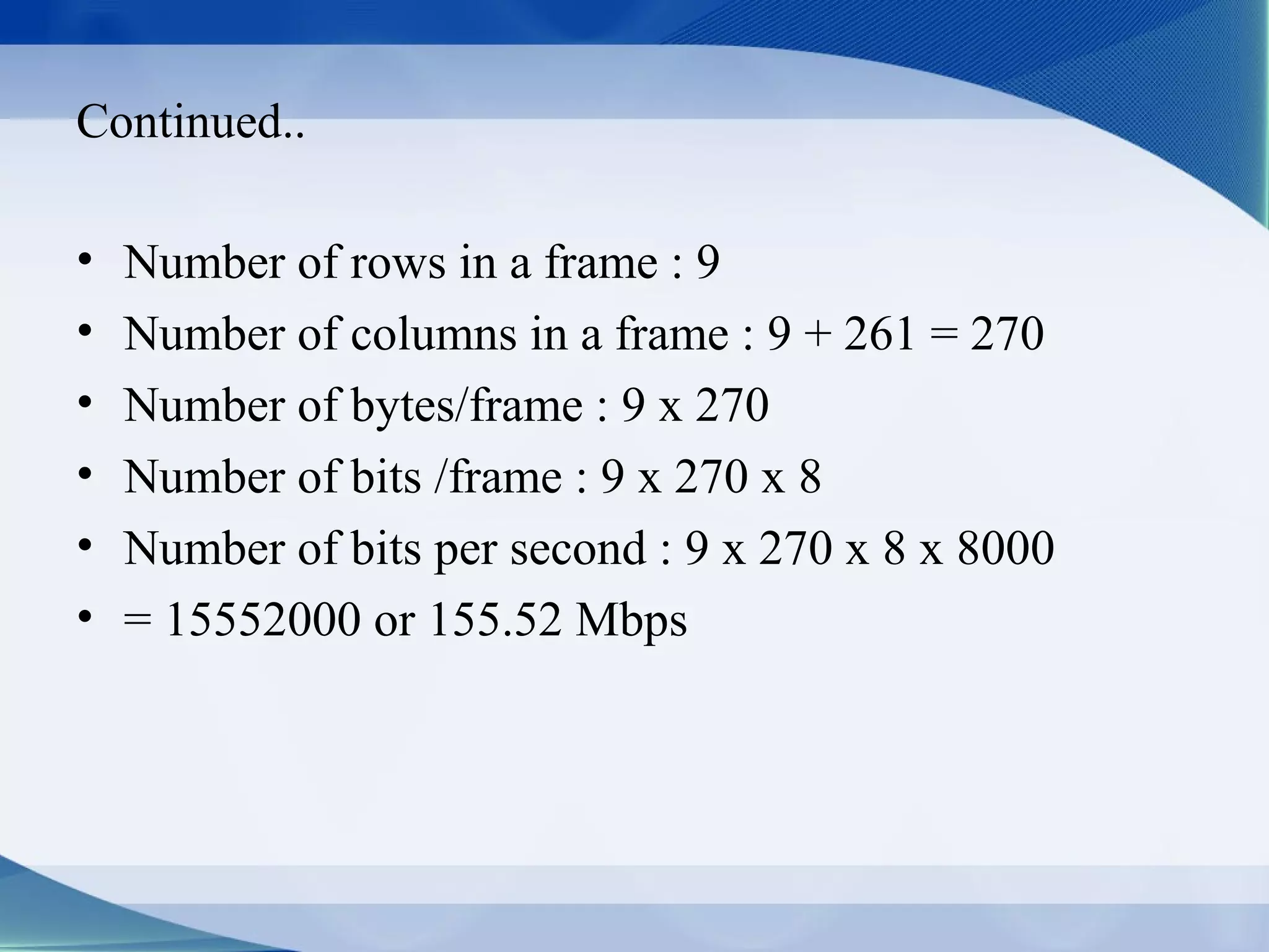 Continued..

•   Number of rows in a frame : 9
•   Number of columns in a frame : 9 + 261 = 270
•   Number of bytes/frame : 9 x 270
•   Number of bits /frame : 9 x 270 x 8
•   Number of bits per second : 9 x 270 x 8 x 8000
•   = 15552000 or 155.52 Mbps
 