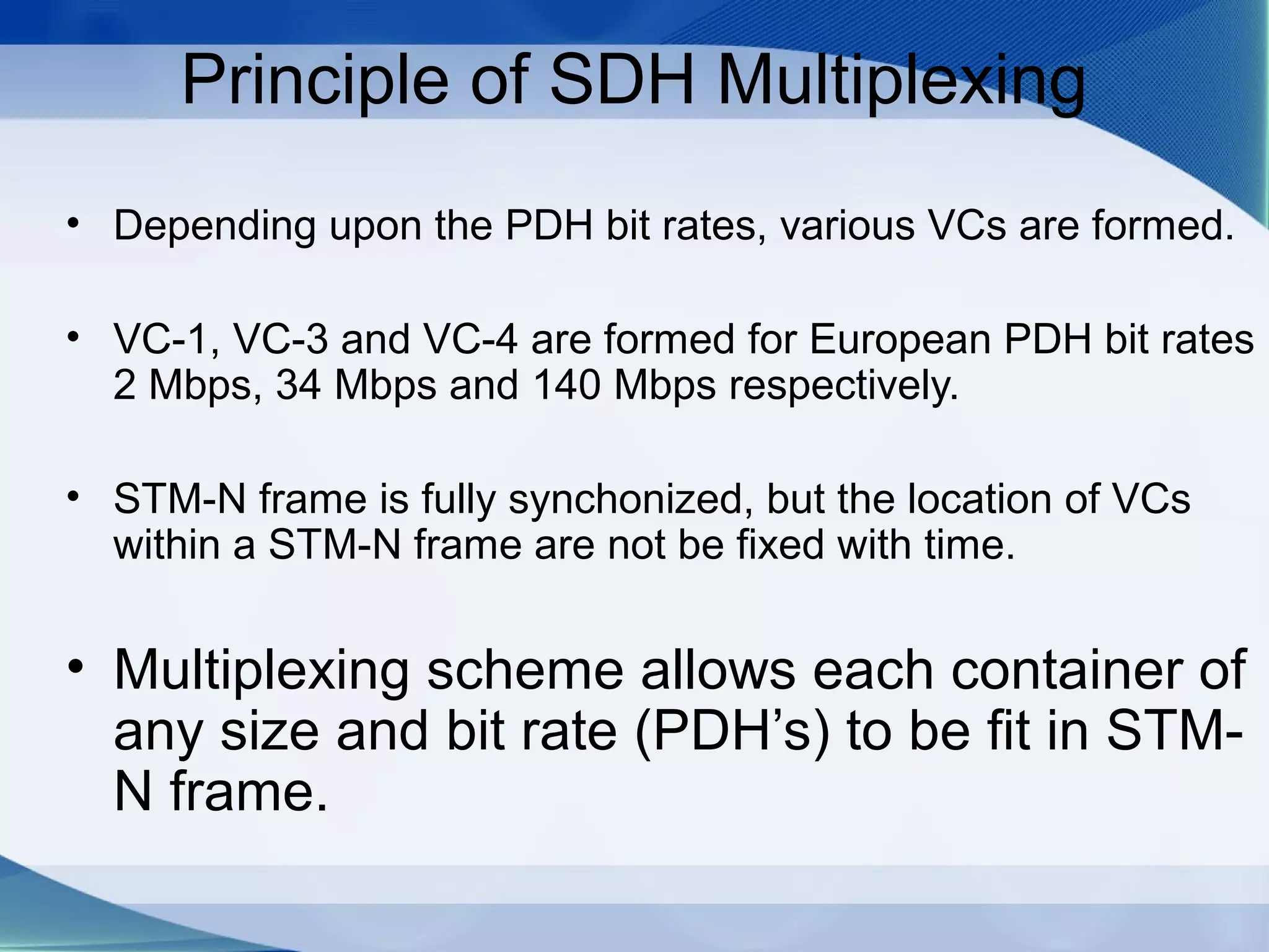 Principle of SDH Multiplexing
• Depending upon the PDH bit rates, various VCs are formed.

• VC-1, VC-3 and VC-4 are formed for European PDH bit rates
  2 Mbps, 34 Mbps and 140 Mbps respectively.

• STM-N frame is fully synchonized, but the location of VCs
  within a STM-N frame are not be fixed with time.


• Multiplexing scheme allows each container of
  any size and bit rate (PDH’s) to be fit in STM-
  N frame.
 