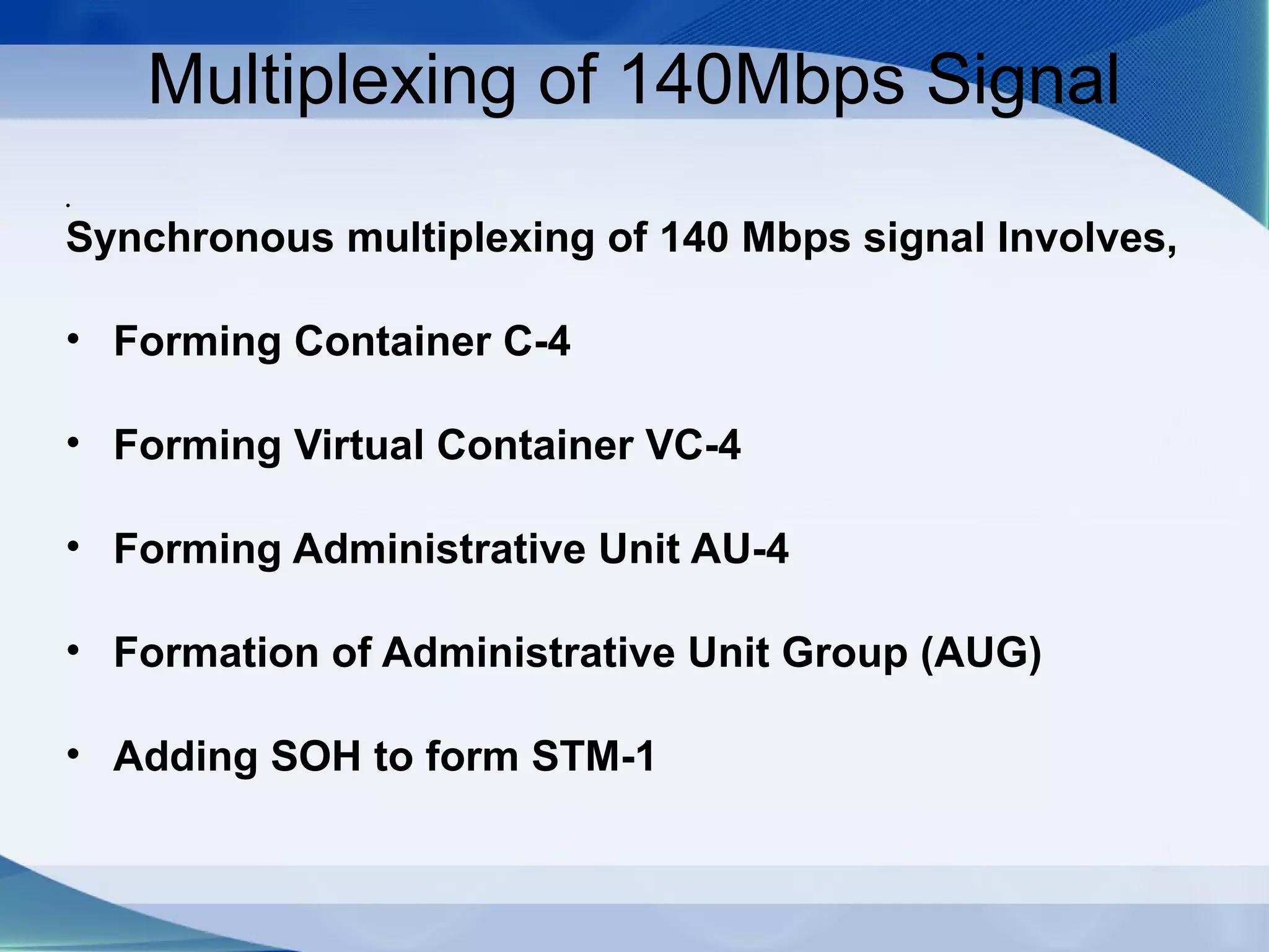 Multiplexing of 140Mbps Signal
•

Synchronous multiplexing of 140 Mbps signal Involves,

• Forming Container C-4

• Forming Virtual Container VC-4

• Forming Administrative Unit AU-4

• Formation of Administrative Unit Group (AUG)

• Adding SOH to form STM-1
 