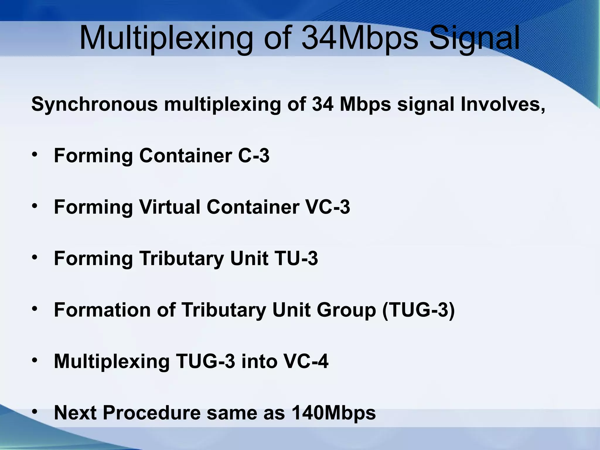 Multiplexing of 34Mbps Signal
Synchronous multiplexing of 34 Mbps signal Involves,

• Forming Container C-3

• Forming Virtual Container VC-3

• Forming Tributary Unit TU-3

• Formation of Tributary Unit Group (TUG-3)

• Multiplexing TUG-3 into VC-4

• Next Procedure same as 140Mbps
 
