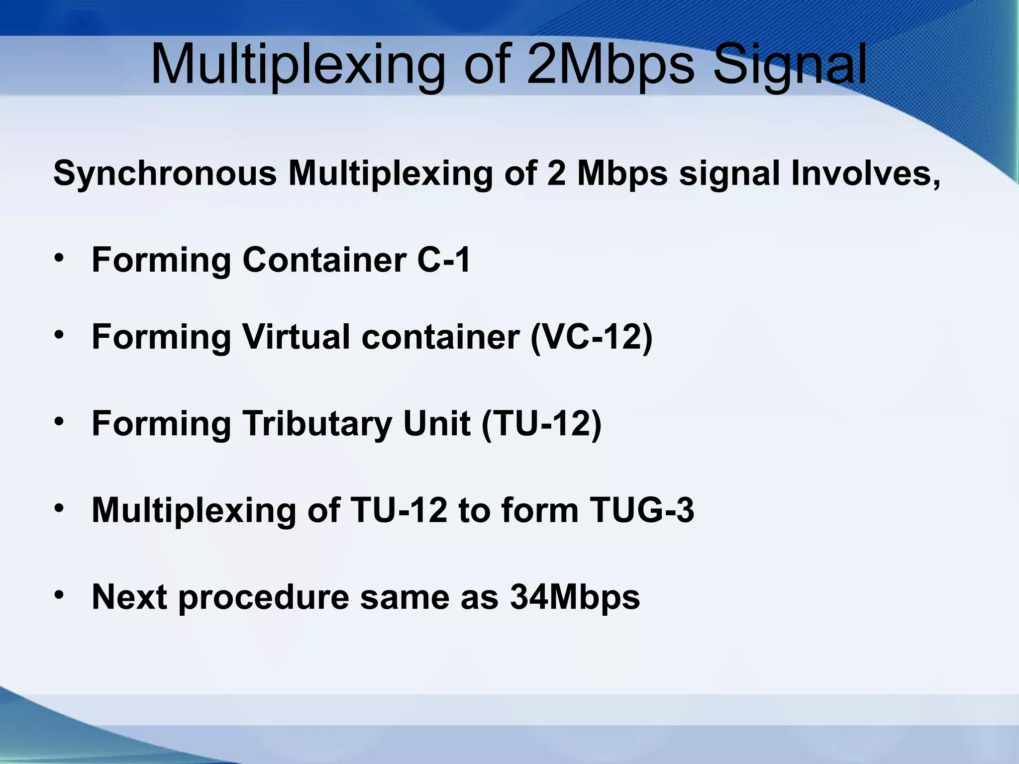 Multiplexing of 2Mbps Signal
Synchronous Multiplexing of 2 Mbps signal Involves,

• Forming Container C-1

• Forming Virtual container (VC-12)

• Forming Tributary Unit (TU-12)

• Multiplexing of TU-12 to form TUG-3

• Next procedure same as 34Mbps
 