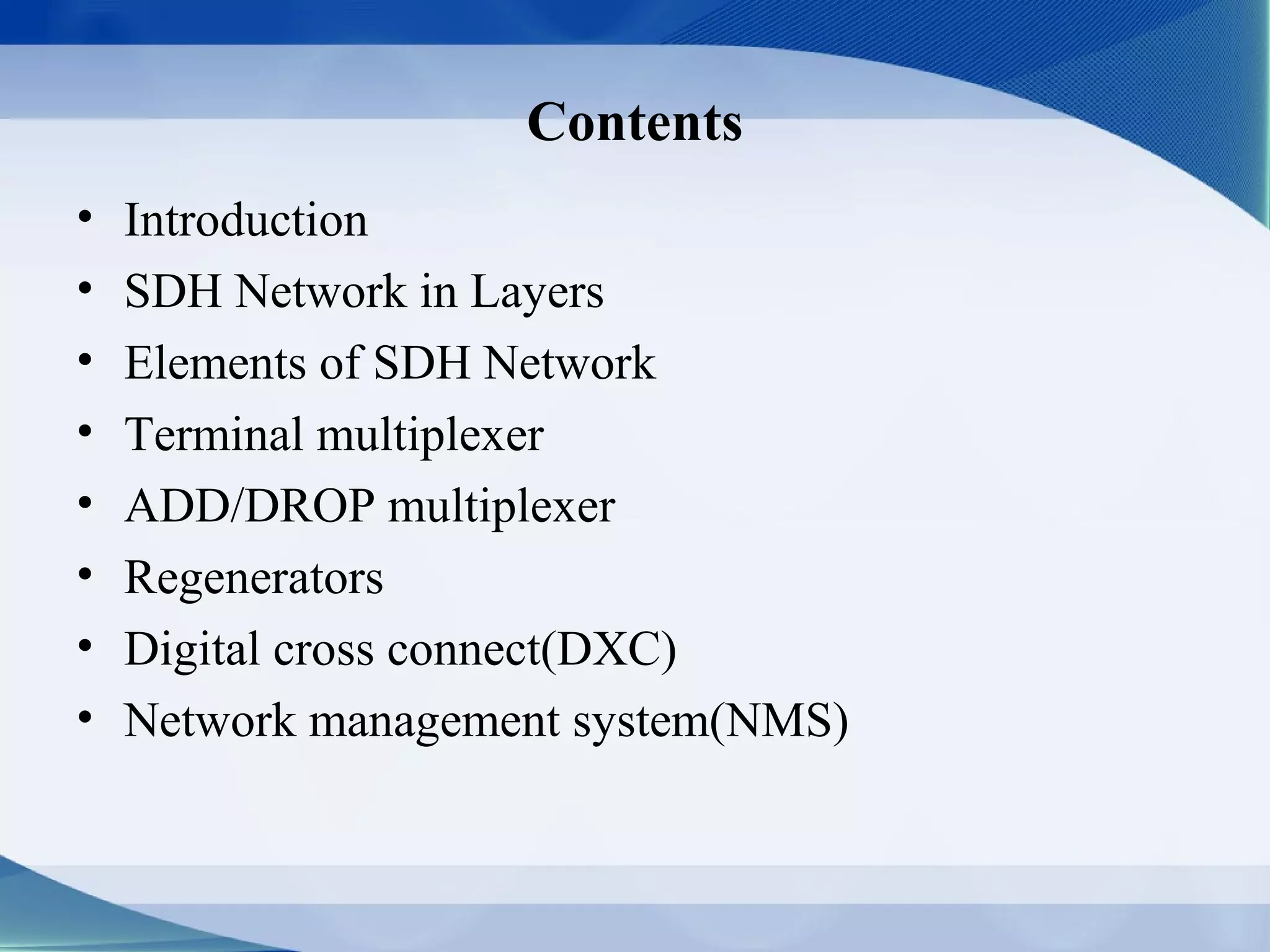 Contents
•   Introduction
•   SDH Network in Layers
•   Elements of SDH Network
•   Terminal multiplexer
•   ADD/DROP multiplexer
•   Regenerators
•   Digital cross connect(DXC)
•   Network management system(NMS)
 