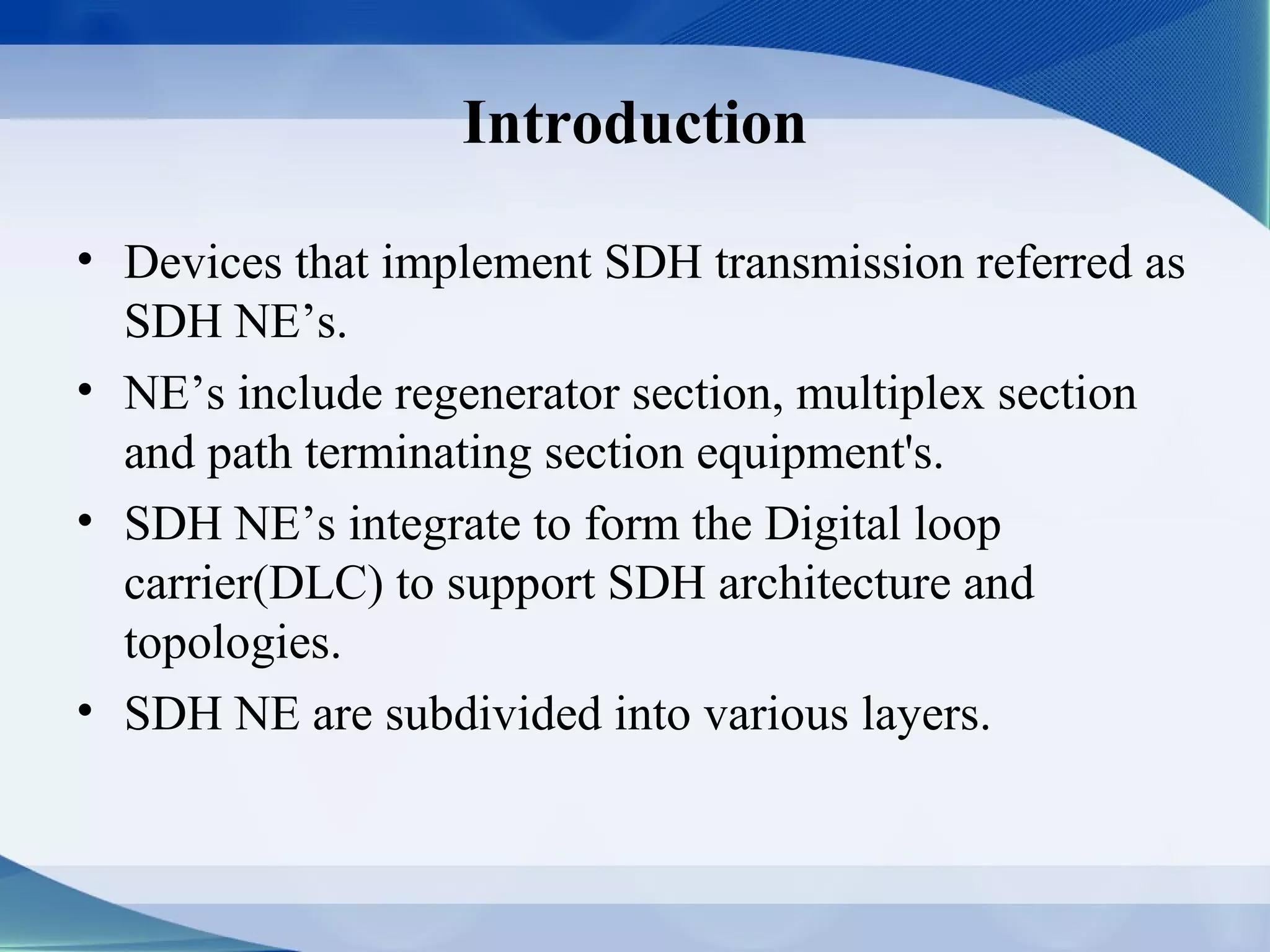 Introduction

• Devices that implement SDH transmission referred as
  SDH NE’s.
• NE’s include regenerator section, multiplex section
  and path terminating section equipment's.
• SDH NE’s integrate to form the Digital loop
  carrier(DLC) to support SDH architecture and
  topologies.
• SDH NE are subdivided into various layers.
 