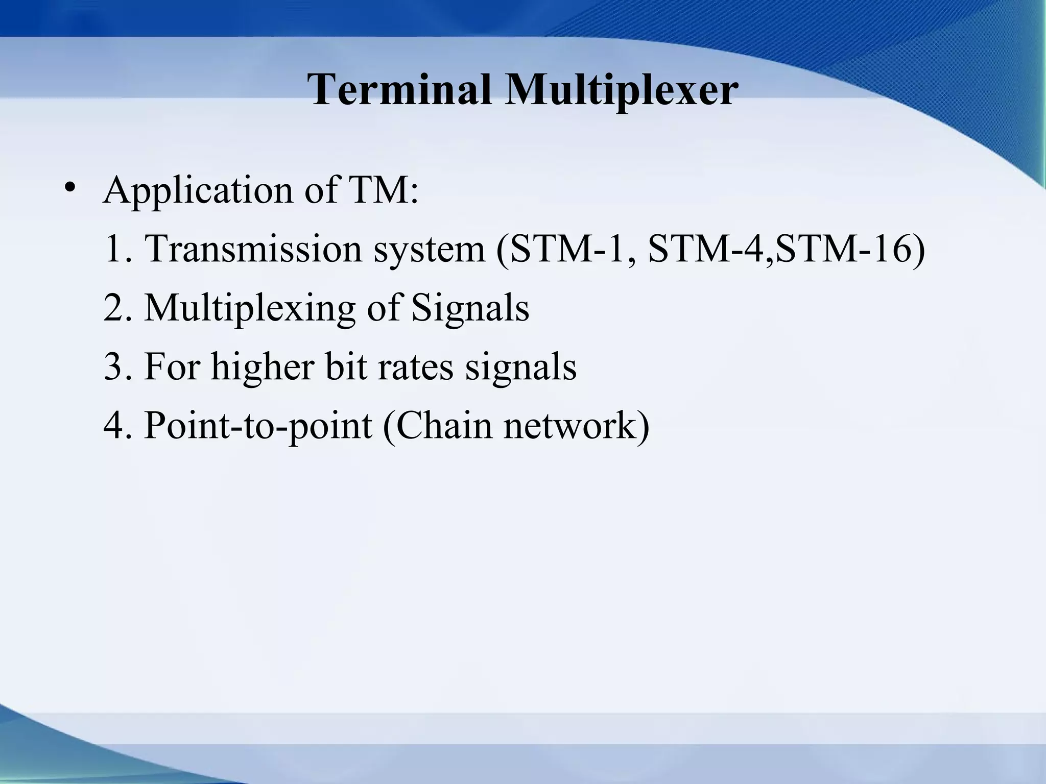 Terminal Multiplexer

• Application of TM:
  1. Transmission system (STM-1, STM-4,STM-16)
  2. Multiplexing of Signals
  3. For higher bit rates signals
  4. Point-to-point (Chain network)
 