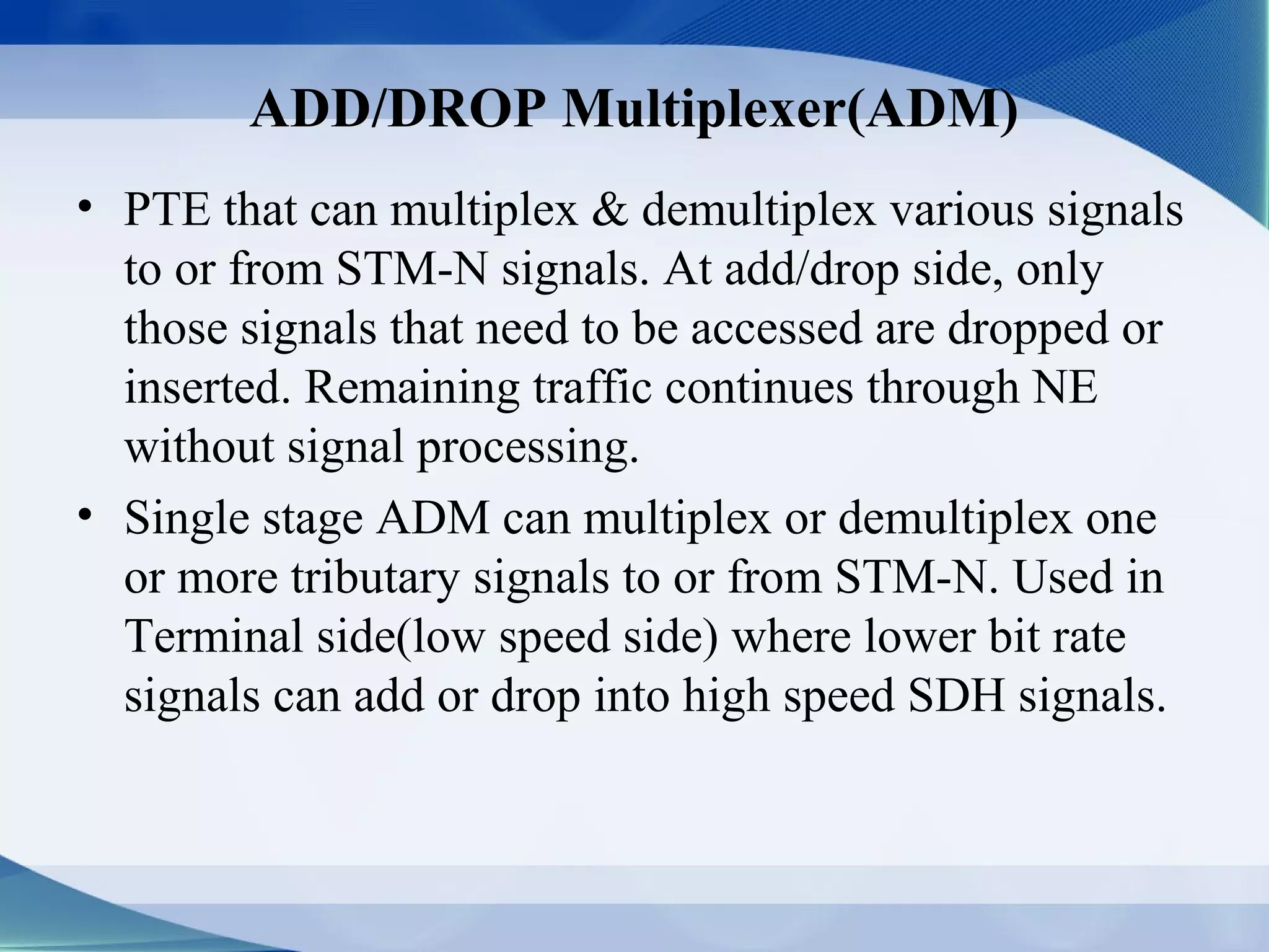 ADD/DROP Multiplexer(ADM)
• PTE that can multiplex & demultiplex various signals
  to or from STM-N signals. At add/drop side, only
  those signals that need to be accessed are dropped or
  inserted. Remaining traffic continues through NE
  without signal processing.
• Single stage ADM can multiplex or demultiplex one
  or more tributary signals to or from STM-N. Used in
  Terminal side(low speed side) where lower bit rate
  signals can add or drop into high speed SDH signals.
 