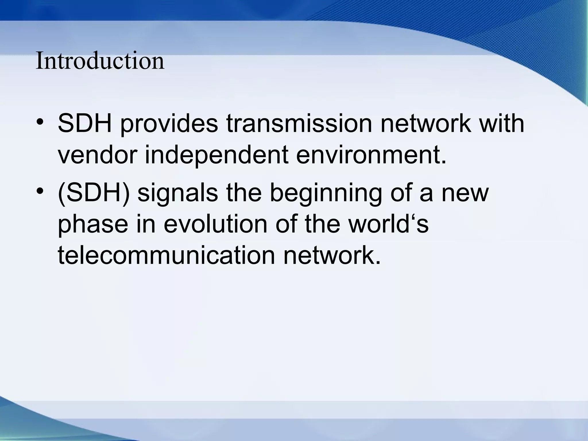 Introduction

• SDH provides transmission network with
  vendor independent environment.
• (SDH) signals the beginning of a new
  phase in evolution of the world‘s
  telecommunication network.
 