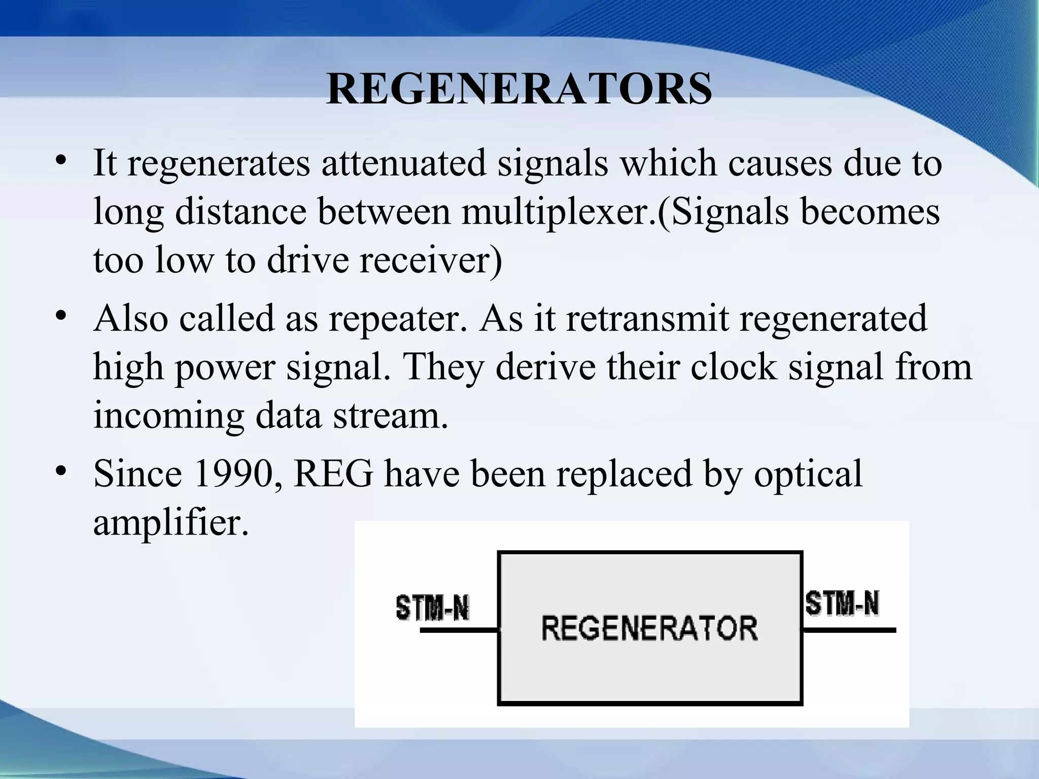REGENERATORS
• It regenerates attenuated signals which causes due to
  long distance between multiplexer.(Signals becomes
  too low to drive receiver)
• Also called as repeater. As it retransmit regenerated
  high power signal. They derive their clock signal from
  incoming data stream.
• Since 1990, REG have been replaced by optical
  amplifier.
 