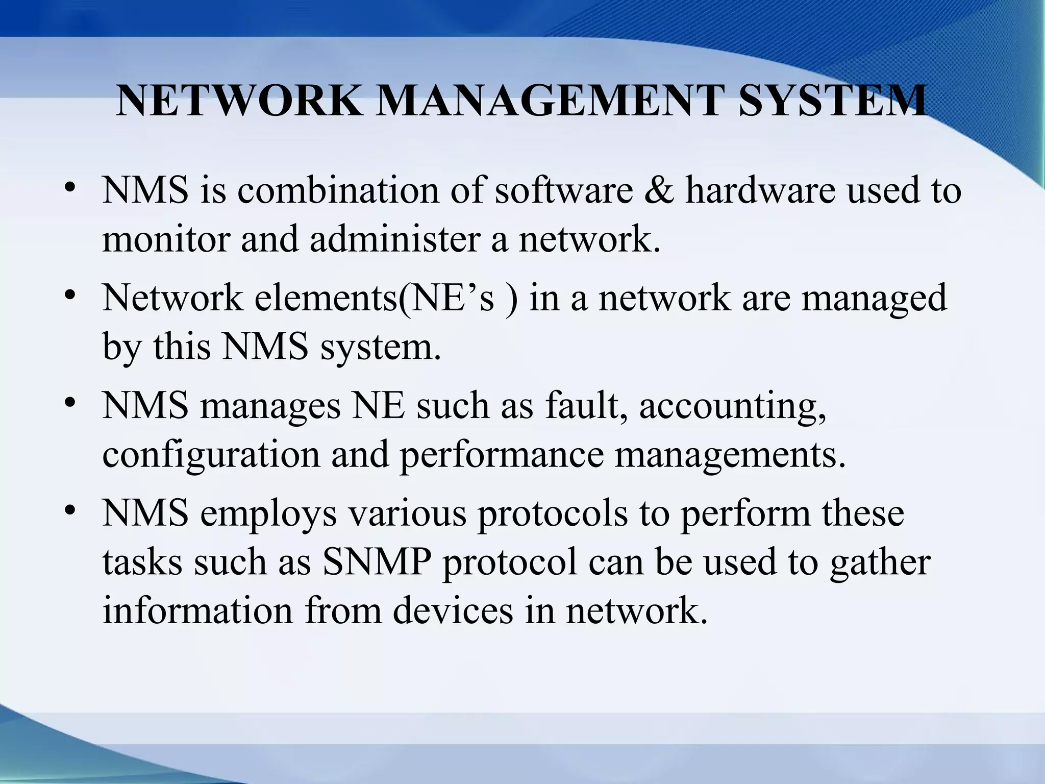 NETWORK MANAGEMENT SYSTEM
• NMS is combination of software & hardware used to
  monitor and administer a network.
• Network elements(NE’s ) in a network are managed
  by this NMS system.
• NMS manages NE such as fault, accounting,
  configuration and performance managements.
• NMS employs various protocols to perform these
  tasks such as SNMP protocol can be used to gather
  information from devices in network.
 