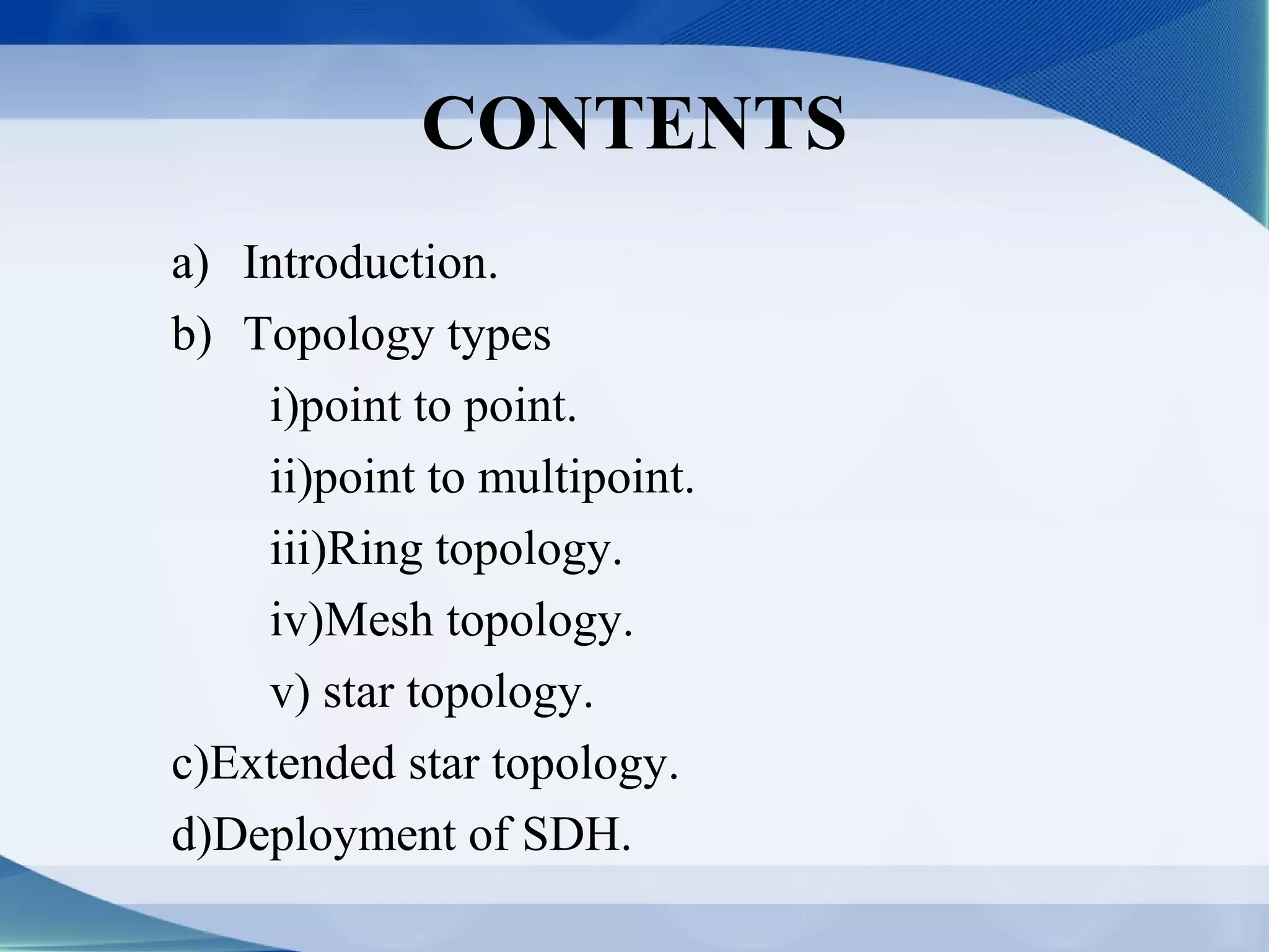 CONTENTS
a) Introduction.
b) Topology types
    i)point to point.
    ii)point to multipoint.
    iii)Ring topology.
    iv)Mesh topology.
    v) star topology.
c)Extended star topology.
d)Deployment of SDH.
 