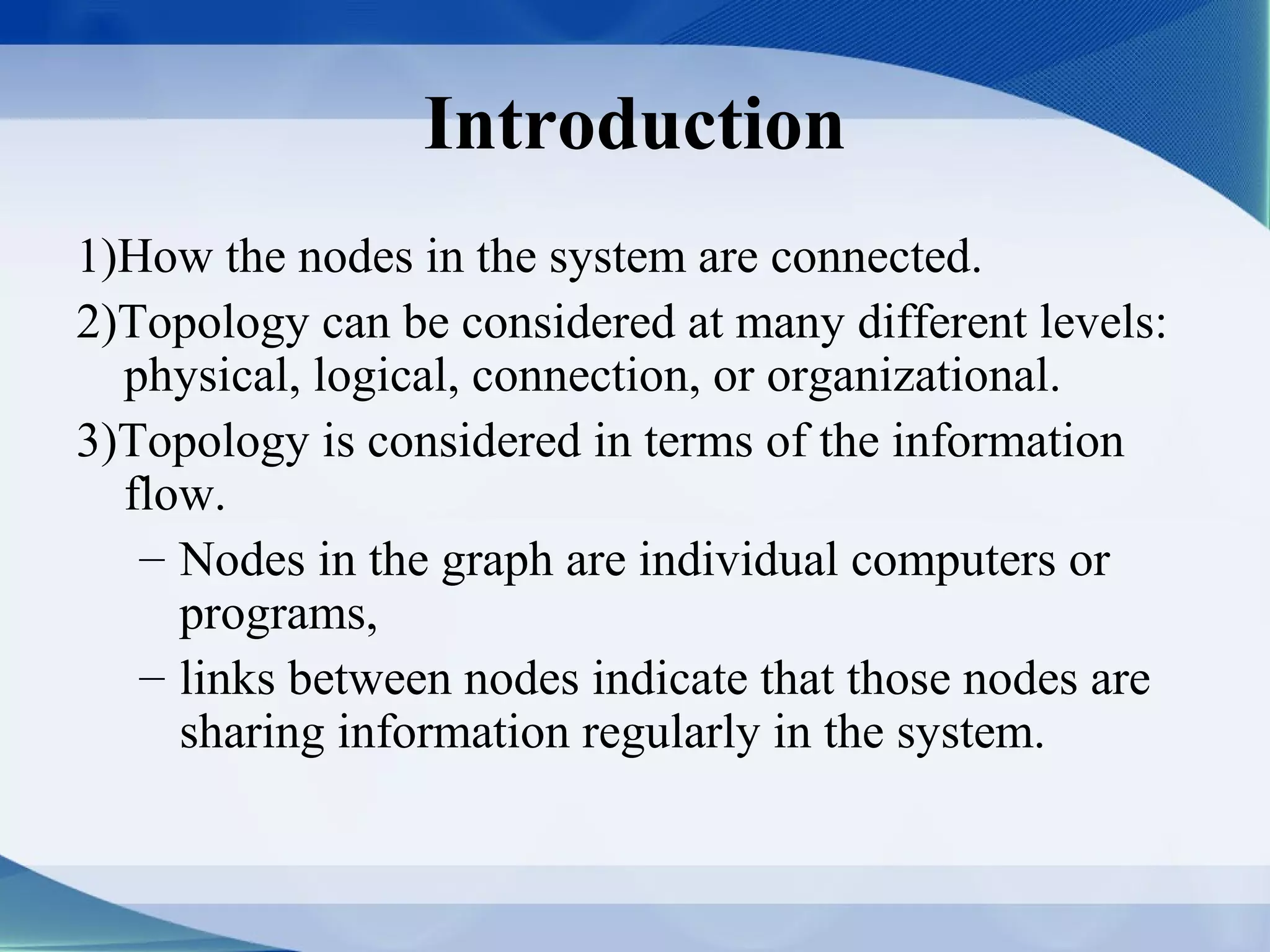 Introduction
1)How the nodes in the system are connected.
2)Topology can be considered at many different levels:
  physical, logical, connection, or organizational.
3)Topology is considered in terms of the information
  flow.
   – Nodes in the graph are individual computers or
     programs,
   – links between nodes indicate that those nodes are
     sharing information regularly in the system.
 