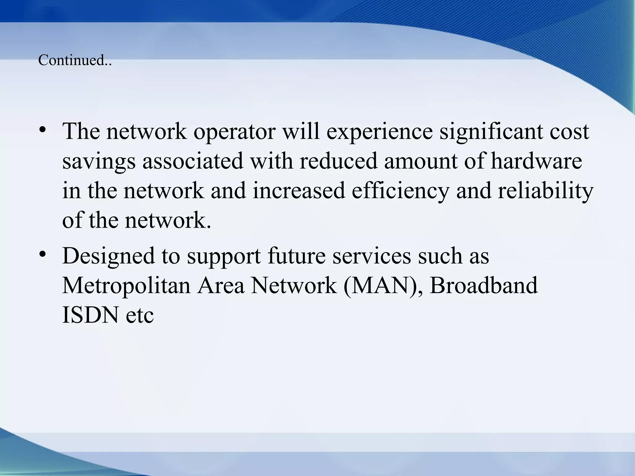 Continued..



• The network operator will experience significant cost
  savings associated with reduced amount of hardware
  in the network and increased efficiency and reliability
  of the network.
• Designed to support future services such as
  Metropolitan Area Network (MAN), Broadband
  ISDN etc
 