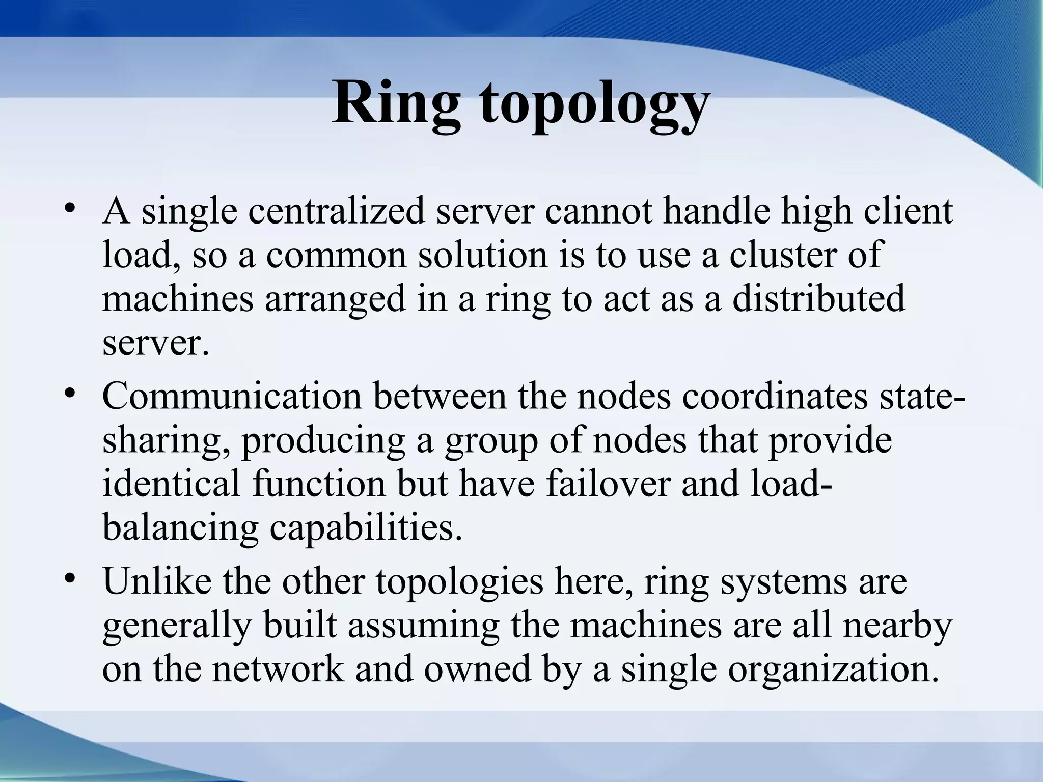 Ring topology
• A single centralized server cannot handle high client
  load, so a common solution is to use a cluster of
  machines arranged in a ring to act as a distributed
  server.
• Communication between the nodes coordinates state-
  sharing, producing a group of nodes that provide
  identical function but have failover and load-
  balancing capabilities.
• Unlike the other topologies here, ring systems are
  generally built assuming the machines are all nearby
  on the network and owned by a single organization.
 