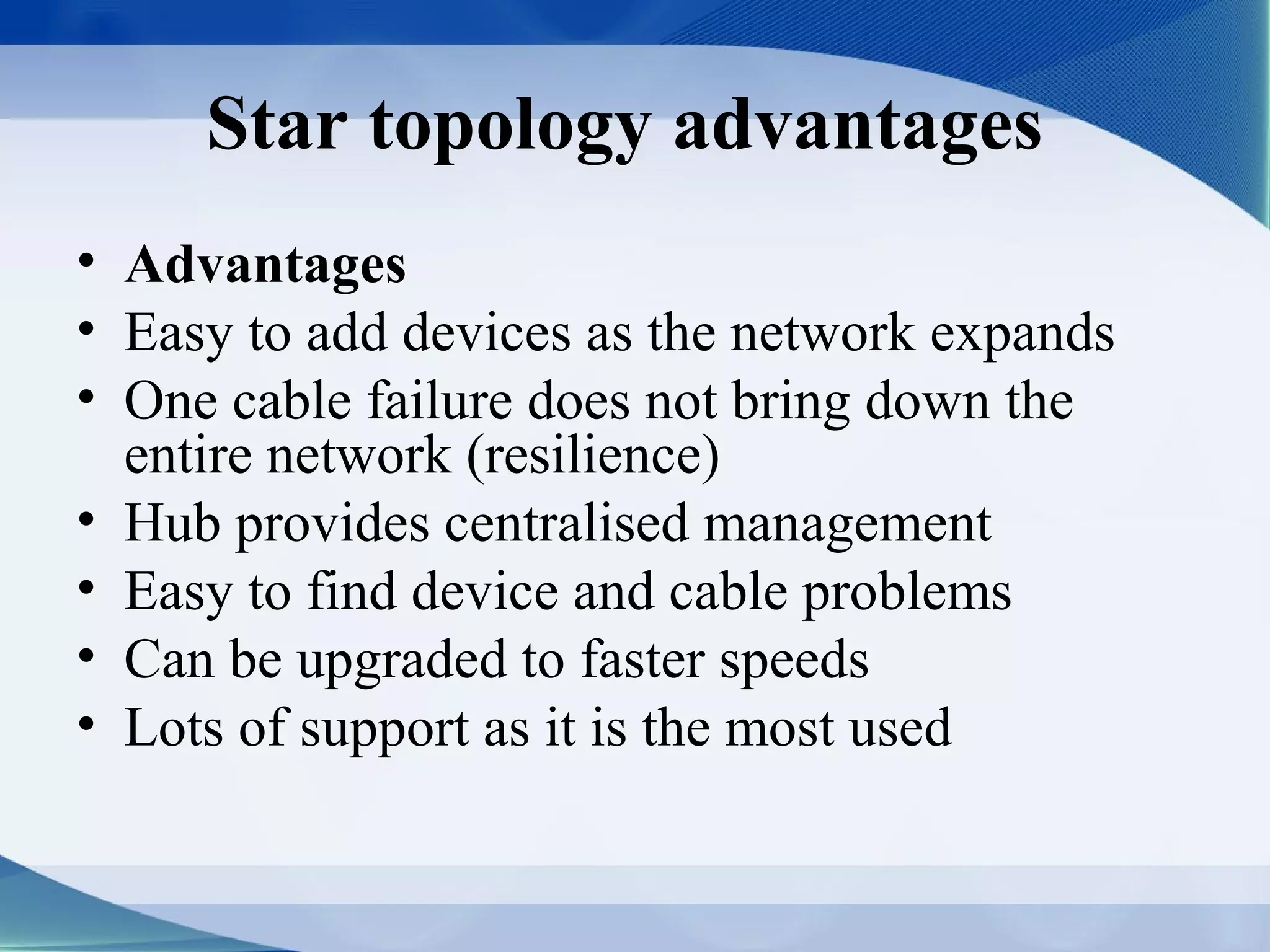 Star topology advantages
• Advantages
• Easy to add devices as the network expands
• One cable failure does not bring down the
  entire network (resilience)
• Hub provides centralised management
• Easy to find device and cable problems
• Can be upgraded to faster speeds
• Lots of support as it is the most used
 